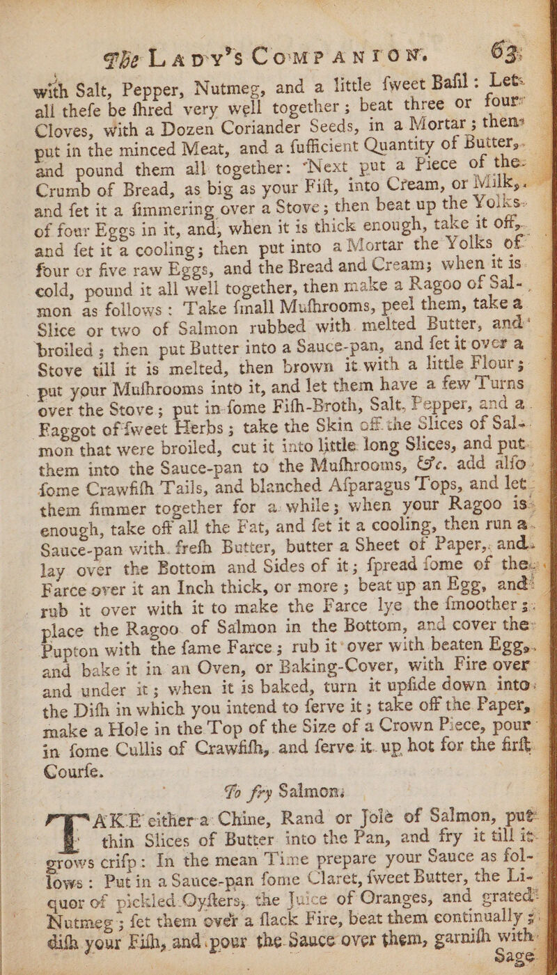 re a «he Lapy’s ComPanron. 63 with Salt, Pepper, Nutmeg, and a little fweet Bafil: Let: — ali thefe be fhred very well together ; beat three or fours a Cloves, with a Dozen Coriander Seeds, in a Mortar;then: | put in the minced Meat, and a {ufficient Quantity of Butter, — and pound them all together: ‘Next put a Piece of the: Crumb of Bread, as big as your Fiit, into Cream, or Milk,. | and fet it a fimmering over a Stove; then beat up the Yolks: | of four Eggs in it, and, when it is thick enough, take it off}. and fet it a cooling; then put into a Mortar the Yolks of ~ four or five raw Eggs, and the Bread and Cream; when it is. cold, pound it all well together, then make a Ragoo of Sal-, mon as follows: Take {mall Muthrooms, peel them, takea | Slice or two of Salmon rubbed with. melted Butter, and: | Stove tll it is melted, then brown it with a litle Flours over the Stove; put in fome Fifh-Broth, Salt, Pepper, and a. ' mon that were broiled, cut it into little long Slices, and put. — them into the Sauce-pan to the Mufhrooms, Ge. add alfo. _ fome Crawfih Tails, and blanched Afparagus Tops, and let _ them fimmer together for awhile; when your Ragoo is: — enough, take off all the Fat, and fet it a cooling, then run a. | Sauce-pan with. frefh Butter, butter a Sheet of Paper,, ands / lay over the Bottom and Sides of it; fpread fome of thew: Farce over it an Inch thick, or more ; beat up an Egg, and! place the Ragoo. of Salmon in the Bottom, and cover the: Pupton with the fame Farce ; rub it‘over with beaten Egg,. | and bake it in an Oven, or Baking-Cover, with Fire over — and under it; when it is baked, turn it upfide down. into: | the Difh in which you intend to ferve it; take off the Paper, | make a Hole in the Top of the Size of a Crown Piece, pour in fome Cullis of Crawfifh, and ferve it. up hot for the fri}. | Courfe. | fo fry Salmon: “AKE cither-a Chine, Rand or Joi@ of Salmon, put thin Slices of Butter into the Pan, and fry it till ig | lows : Put in a Sauce-pan fome Claret, fweet Butter, the Li- | quor of pickled.Oyfters, the Juice of Oranges, and grated: | Nutmeg ; fet them over a flack Fire, beat them continually 5 a difh your Fith, and pour the Sauce over them, garnifh Mie te Nae ; | Sage