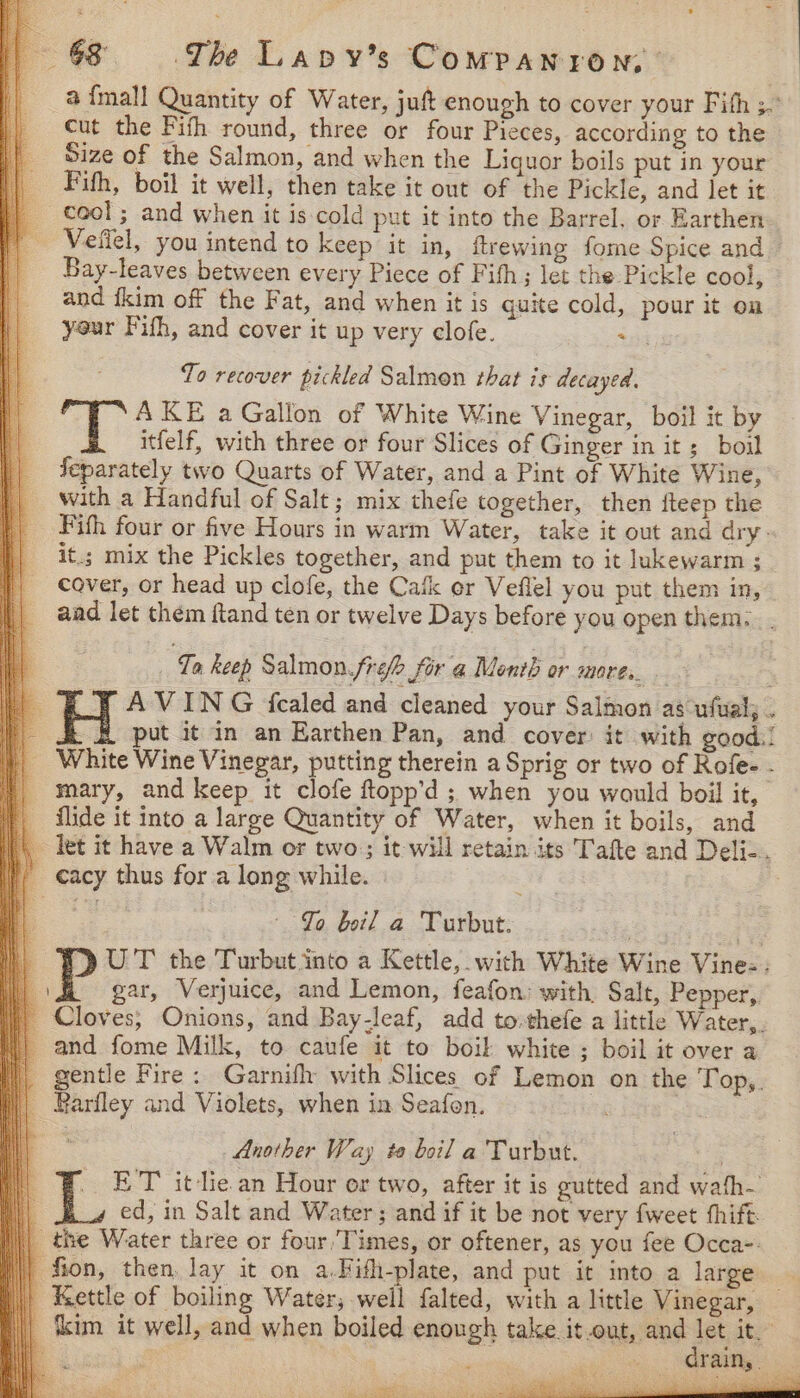 a {mall Quantity of Water, juft enough to cover your Fith ; cut the Fith round, three or four Pieces, according to the Size of the Salmon, and when the Liquor boils put in your Fifth, boil it well, then take it out of the Pickle, and let it _ cool; and when it is cold put it into the Barrel. or Earthen | Veffel, you intend to keep it in, ftrewing fome Spice and — | Bay-leaves between every Piece of Fith; let the Pickle cool, and {kim off the Fat, and when it is quite cold, pour it on your Fith, and cover it up very elofe. . To recover pickled Salmon that is decayed. AKE a Gallon of White Wine Vinegar, boil it by itfelf, with three or four Slices of Ginger in its boil feparately two Quarts of Water, and a Pint of White Wine, with a Handful of Salt; mix thefe together, then fteep the Fifh four or five Hours in warm Water, take it out and dry- it.; mix the Pickles together, and put them to it lukewarm ; cover, or head up clofe, the Catk er Veflel you put them in, aad let them ftand ten or twelve Days before you open them... ; ‘Ty keep Salmon.frefe for a Menth or mares 4 H AVING ‘fealed and cleaned your Salmon as ufual; . Pp ; ut it in an Earthen Pan, and cover: it with good.! _ White Wine Vinegar, putting therein a Sprig or two of Rofe- - mary, and keep it clofe ftopp’d ; when you would boil it, | flide it into a large Quantity of Water, when it boils, and \\, let it have a Walm or two; it will retain its Tafte and Deli-. }, cacy thus for a long while. 3 Jo boil a Turbut: ) WY UT the Turbut into a Kettle, with White Wine Vine: : | \H gar, Verjuice, and Lemon, feafon: with, Salt, Pepper, | Cloves; Onions, and Bay-leaf, add to-thefe a little Water,. | and fome Milk, to caufe it to boil white ; boil it over a |, gentle Fire : Garnifh with Slices of Lemon on the Top,. || Bariley and Violets, when in Seafon.  a Another Way ta boil a Turbut. a | ¥ ET it-lie an Hour or two, after it is gutted and wafh- 4 i ed, in Salt and Water; and if it be not very fweet thift the Water three or four, Times, or oftener, as you fee Occa-: fion, then, lay it on a.Fifh-plate, and put it into a large | Kettle of boiling Water, well falted, with a little Vinegar, | ‘kim it well, and when boiled enough Falke aku 1 ite” q 3 : ars aig os