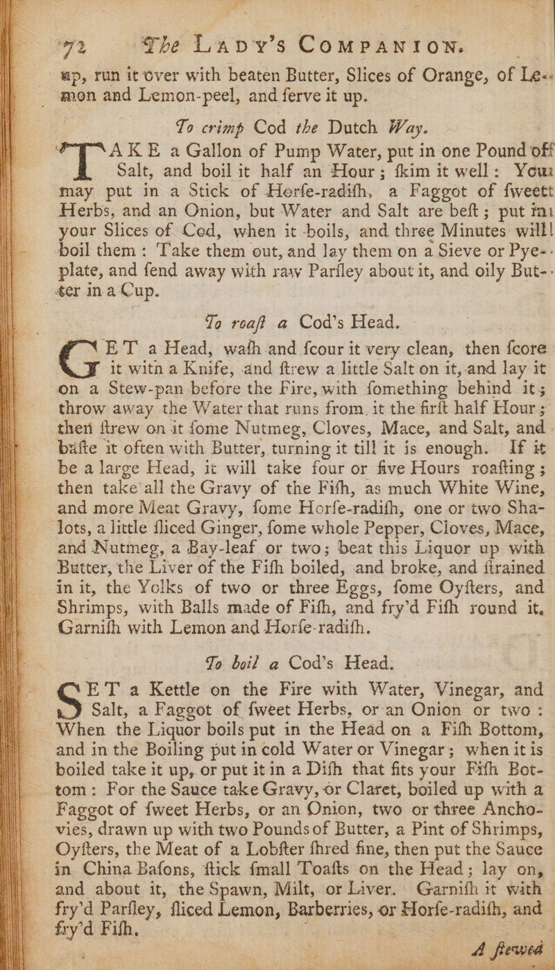 wp, run it over with beaten Butter, Slices of Orange, of Lex To crimp Cod the Dutch Way. TT KE a Gallon of Pump Water, put in one Pound oft Salt, and boil it half an Hour; fkim it well: Yous may put in a Stick of Herfe-radifh, a Faggot of fweett Herbs, and an Onion, but Water and Salt are beft; put mu your Slices of Ced, when it -boils, and three Minutes willl boil them: Take them out, and lay them on a Sieve or Pye-- plate, and fend away with raw Parfley about it, and oily But-: 4er ina Cup. Jo roaft a Cod’s Head. XN ET a Head, wath and fcour it very clean, then fcore it witn a Knife, and ftrew a little Salt on it, and lay it on a Stew-pan before the Fire, with fomething behind its throw away the Water that runs from. it the firft half Hour; then ftrew on it fome Nutmeg, Cloves, Mace, and Salt, and bafte it often with Butter, turning it till it is enough. If it be a large Head, it will take four or five Hours roafting ; then take’all the Gravy of the Fifh, as much White Wine, and more Meat Gravy, fome Horfe- radith, one or two Sha- lots, a little fliced Ginger, fome whole Pepper, Cloves, Mace, and ee | a Bay-leaf or two; beat this Liquor up with Butter, t he Liver of the Fifh boiled, and broke, and {trained in it, the Yolks of two or three Eges, fome Oyfters, and Shrimps, with Balls made of Fifh, and fry’d Fifth round it, Garnifh with Lemon and Horfe- radith, Jo boil a Cod’s Head: ET a Kettle on the Fire with Water, Vinegar, and Salt, a Faggot of fweet Herbs, or an Onion or two : When the Liquor boils put in the Head on a Fith Bottom, and in the Boiling put in cold Water or Vinegar; when it is boiled take it up, or put itin a Dish that fits your Fith Bot- tom: For the Sauce take Gravy, or Claret, boiled up with a Faggot of fweet Herbs, or an Onion, two or three Ancho- vies, drawn up with two Poundsof Butter, a Pint of Shrimps, Oytters, the Meat of a Lobfter fhred fine, then put the Sauce in China Bafons, ftick fmall Toafts on the Head; lay on, and about it, the Spawn, Milt, or Liver. Gerth it with fry’d Parfley, fliced Lemon, ee: or — radith, and E site Fifh, en eee: