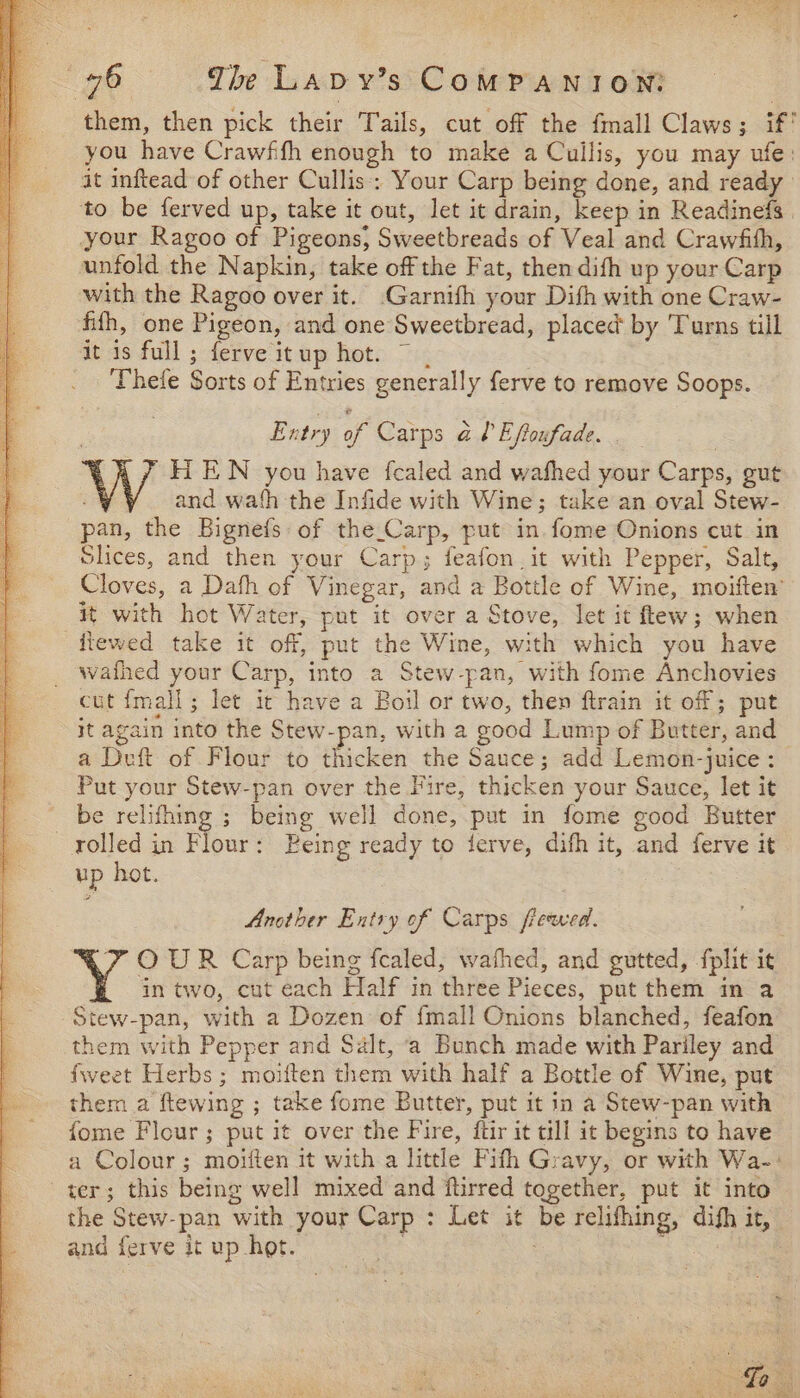 them, then pick their Tails, cut off the fmall Claws; if' you have Crawffh enough to make a Cullis, you may ufe: it inftead of other Cullis: Your Carp being done, and ready to be ferved up, take it out, let it drain, keep in Readinefs your Ragoo of Pigeons, Sweetbreads of Veal and Crawfith, unfold the Napkin, take off the Fat, then difh up your Carp with the Ragoo over it. -Garnifh your Dith with one Craw- fifh, one Pigeon, and one Sweetbread, placed by Turns till it is full; ferve itup hot. ~ . Thefe Sorts of Entries generally ferve to remove Soops. Entry of Carps a ? Eftoufade. . HT EN you have fcaled and wafhed your Carps, gut and wath the Infide with Wine; take an oval Stew- pan, the Bignefs of the_Carp, put in. fome Onions cut in Slices, and then your Carp; feafon.it with Pepper, Salt, Cloves, a Dah of Vinegar, and a Bottle of Wine, moiften’ it with hot Water, put it over a Stove, let it flew; when fiewed take it off, put the Wine, with which you have wafhed your Carp, into a Stew-pan, with fome Anchovies cut {mall ; let ic have a Boil or two, then ftrain it of ; put it again into the Stew-pan, with a good Lump of Butter, and a Deft of Flour to thicken the Sauce; add Lemon-juice : Put your Stew-pan over the Fire, thicken your Sauce, let it be relifhing ; being well done, put in fome good Butter rolled in Flour: Being ready to ferve, difh it, and ferve it up hot. Another Entry of Carps frewed. XZ OUR Carp being fealed, wathed, and gutted, fplit it in two, cut each Half in three Pieces, put them in a -Stew-pan, with a Dozen of {mall Onions blanched, feafon them with Pepper and Salt, ‘a Bunch made with Pariley and fweet Herbs; moiften them with half a Bottle of Wine, put them a ftewing ; take fome Butter, put it in a Stew-pan with fome Flour; put it over the Fire, ftir it till it begins to have a Colour; moiften it with a little Fifth Gravy, or with Wa-: ter; this being well mixed and ftirred together, put it into the Stew-pan with your Carp : Let it be relifhing, difh it, and ferve it up hot. . tka