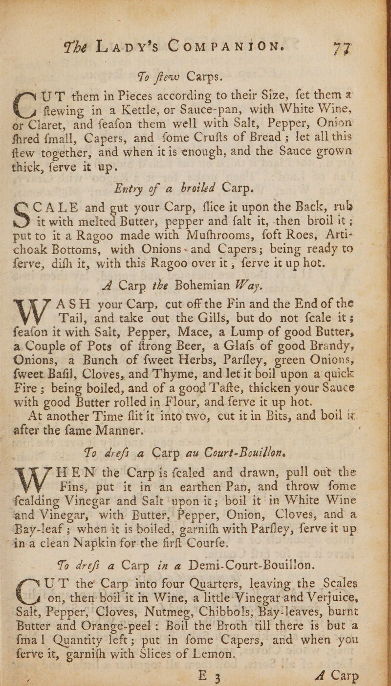 Jo fiew Carps. ‘UT them in Pieces according to their Size, fet them 2 i flewing in a Kettle, or Sauce-pan, with White Wine, or Claret, and feafon them well with Salt, Pepper, Onion fhred {mall, Capers, and fome Crufts of Bread ; let all this ftew together, and when it is enough, and the Sauce grown thick, ferve it up. Entry of a broiled Carp. CALE and gut your Carp, flice it upon the Back, rub it with melted Butter, pepper and falt it, then broil it; put to it a Ragoo made with Mufhrooms, foft Roes, Arti- ferve, difh it, with this Ragoo over it ; ferve it up hot. A Carp the Bohemian Way. ASH your Carp, cut off the Fin and the End of the Tail, and take out the Gills, but do not fcale it; feafon it with Sait, Pepper, Mace, a Lump of good Butter, a Couple of Pots of ftrong Beer, a Glafs of good Brandy, Onions, a Bunch of {weet Herbs, Parfley, green Onions, {weet Bafil, Cloves, and Thyme, and let it boil upon a quick _ Fire; being boiled, and of a good Tafte, thicken your Sauce with good Butter rolled in Flour, and ferve it up hot. . At another Time flit it into two, cut itin Bits, and boil iz. _ after the fame Manner. To drefs a Carp au Court-Bouillon. | W HEWN the Carp is fcealed and drawn, pull out the : Fins, put it in an earthen Pan, and throw fome fcalding Vinegar and Salt upon it; boil it in White Wine ‘and Vinegar, with Butter, Pepper, Onion, Cloves, and a Bay-leaf ; when it is boiled, garnifh with Pariley, ferve it up ~4na clean Napkin for the firft Courfe. To drefi a Carp in a Demi-Court-Bouillon. “NUT the Carp into four Quarters, leaving the Scales 4 on, then boil it in Wine, a little: Vinegar and Verjuice, Salt, Pepper, Cloves, Nutmeg, Chibbols, Bay-leaves, burnt Butter and Orange-peel : Boil the Broth till there is but a {mal Quantity left; put in fome Capers, and when you ferve it, garnifh with Slices of Lemon. : £3 ae 4 Carp