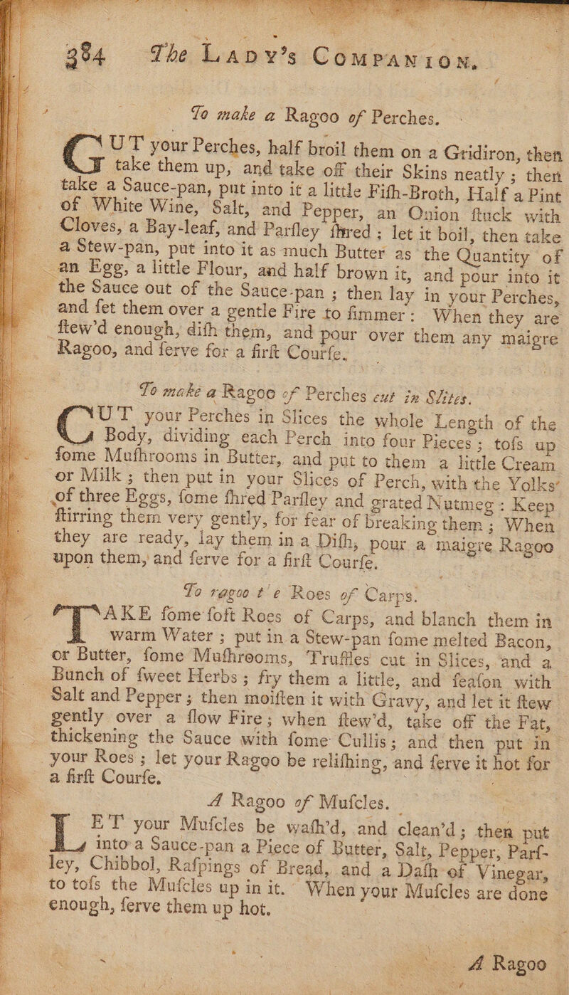 to make a Ragoo of Perches. G UT your Perches, half broil them on a Gridiron, then take them up, and take of their Skins neatly ; then take a Sauce-pan, put into it a little Fith-Broth, Half a Pint of White Wine, Salt, and Pepper, an Onion ftuck with Cloves, a Bay-leaf, and Parfley fhred ; let it boil, then take _ a Stew-pan, put into it as much Butter as the Quantity of an Egg, a little Flour, and half brown it, and pour into it the Sauce out of the Sauce-pan ; then lay in your Perches, and fet them over a gentle Fire to immer: W hen they are _ fiew’d enough, dith them, and pour over them any maigre Ragoo, and ferve for a firt Courfe. To make a Ragoe of Perches cut in SIites. UT’ your Perches in Slices the whole Length of the Body, dividing each Perch into four Pieces ;_ tofs up fome Mufhrooms in Butter, and put to them a little Cream or Milk ; then put in your Slices of Perch, with the Yolks’ of three Eggs, fome fhred Parfley and grated Nutmeg : Keep ftirring them very gently, for fear of breaking them ; When — they are ready, lay them in a Difh, pour a Iaigre Ragoo upon them, and ferve for a firt Courfe. ei | To rags t'e Roes of Carps. — | xe i ‘SAKE fome‘foft Roes of Carps, and blanch them in : warm Water ; put in a Stew-pan fome melted Bacon, | or Butter, fome Muthrooms, Truffles cut in Slices, and a Bunch of {weet Herbs ; fry them a little, and feafon with gently over a flow Fire; when ftlew’d, take off the Fat, ~ your Roes ; let your Ragoo be relifhing, and ferve it hot for a firft Courfe. Ete, ; : A Ragoo of Mufcles. _ ) | ET your Mufcles be wafh’d, and clean’d ; ther put ley, Chibbol, Rafpines of Bread, and a Dath of Vinegar, to tofs the Mufcles up in it.’ When your Mufcles are done - enough, ferve them up hot, 3 RMP Pays ae ee A Sad a: ps J’ oe) By fi