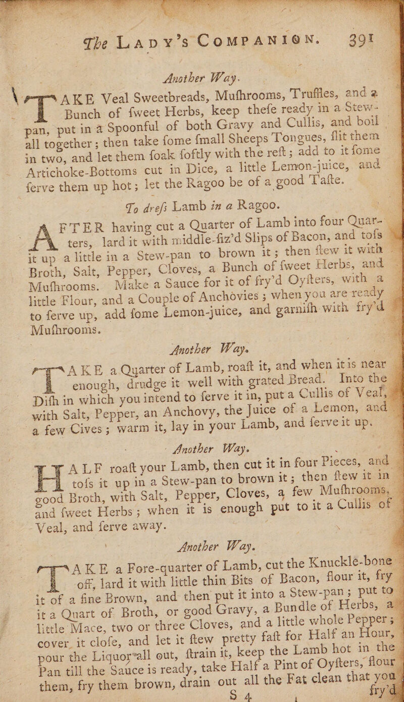 Another Way. 2 Be Veal Sweetbreads, Mufhrooms, Truffles, and 2 3 Bunch of fweet Herbs, keep thefe ready in a Stew- q pan, put in 4 Spoonful of both Gravy and Cullis, and boil — all together ; then take fome {mall Sheeps Tongues, flit them in two, and let them foak foftly with the reft; add to itiome _ Artichoke-Bottoms cut in Dice, a little Lemon-juice, and ferve them up hot; let the Ragoo be of a good 'Tafte. To drefs Lamb in a Ragoo. ae FTER having cut a Quarter of Lamb into four Quar- ters, lard it with middle-fiz’d Slips of Bacon, and tofs © it up a little in a Stew-pan to brown it; then flew it with 4 “Broth, Salt, Pepper, Cloves, a Bunch of {weet Herbs, and |] Mufhrooms. Make a Sauce for it of fry’d Oyfters, with a | little Flour, and a Couple of Anchovies ; when youare ready | to ferve up, add fome Lemon-juice, and garnith with fryd © Mufhrooms. — : Another Way. a AKE a Qyarter of Lamb, roaft it, and when itis near _ enough, drudge it well with grated Bread. Into the — Dith in which you intend to ferve it in, puta Cullis of Veal,» with Salt, Pepper, an Anchovy, the Juice of a Lemon, and a few Cives; warm it, lay in your Lamb, and ferveit up. - Another Way. . d a x ALF roaft your Lamb, then cut it in four Pieces, and — Fj, tofs it up in a Stew-pan to brown it; then few it in | good Broth, with Salt, Pepper, Cloves, a few Mufhrooms, and {weet Herbs; when it is enough put to it a Cullis of Veal, and ferve away. a Another Way. TAKE a Fore-quarter of Lamb, cut the Knuckle-bone © of, lard it with little thin Bits of Bacon, flour it, fry ‘+ of a fine Brown, and then put it into a Stew-pan ; put to ita Quart of Broth, or good Gravy, a Bundle of Herbs, a” little Mace, two or three Cloves, and a little whole Pepper 34 cover it clofe, and let it ftew pretty faft for Half an Hour, © pour the Liquorall out, train it, keep the Lamb hot in the Pan till the Sauce is ready, take Half a Pint of Oyfters, flour | them, fry them brown, drain oe all the Fat clean eat ver ‘ 7