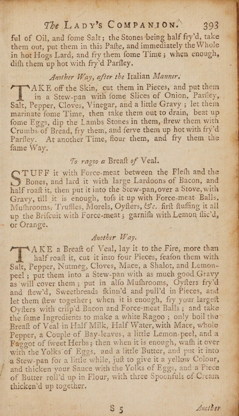 fal of Oil, and fome Salt; the Stones ‘being half fry’d, take them out, put them in this Pafte, and immediately the Whole in hot Hogs Lard, and fry them fome Time; when enough, difh them up hot with fry’d Parfley. oe Another Way, after the Ytalian Manner, AKE off the Skin, cut them in Pieces, and put then Salt, Pepper, Cloves, Vinegar, and a little Gravy ; let them marinate fome Time, then take them out to drain, beat up fome Eggs, dip the Lambs Stones in them,-ftrew them with Crumbs of Bread, fry them, and ferve them up hot with fry’d Parfley. At another Time, four them, and fry them the fame Way. To rags a Breaft of Veal. TUFF it with Force-meat between the Flefh and the Bones, and lard it with large Lardoons of Bacon, and half roaft it, then put it into the Stew-pan, over a Stove, with Gravy, till it is enough, tofs it up with Force-meat- Balls, Mufhrooms; Truffies, Morels, Oyfters, &amp;c, firft ftufing it all - up the Brifcait with Force-meat; garnifh with Lemon ilic’d, or Orange. - Anothir Way. “g-AAKE a Breaft of Veal, lay it to the Fire, more than § shalf roaft it, cut it into four Pieces, feafon them with Salt, Pepper, Nutmeg, Cloves, Mace, a Shalot, and Lemon- peel ; put them into a Stew-pan with as much good Gravy as will-cover them; put in alfo Mufhrooms, Oyfters fry’d and ftew’d, Sweetbreads fkinn’d and puil’d in Pieces, and let them ftew together; when it is enough, fry your largeit Oyfters with crifp’d Bacon and Force-meat Balls; and take the fame Ingredients to make a white Ragoo ; only boil the Breaft of Veal in Half Milk, Half Water, with Mace, whole Pepper, a Couple of Bay-leaves, a little Lemon-peel, and a Faggot of {weet Herbs; then when itis enough, wah it over with the Yolks of Eggs, and a little Butter, and put-it into _.a Stew-pan for a little while, juft to give it a yellow Colour, and thicken your Sauce with the Yolks of Eggs, and a Piece of Butter roll’d up in Flour, with three Spoonfuls of Cream -thicken’d up together. z S 5 Another