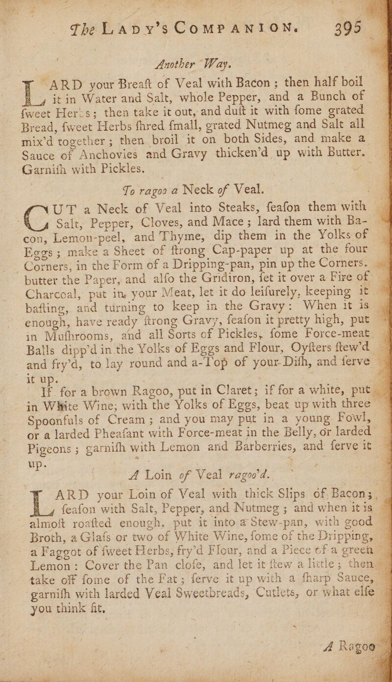 The Lapvy’s COMPANION. 395 Ns Another Way, “ARD your Breaft of Veal with Bacon ; then half boil L it in Water and Salt, whole Pepper, and a Bunch of fweet Her=s; then take it out, and duit it with fome grated Bread, {weet Herbs fhred {mall, grated Nutmeg and Salt all mix’d together ; then broil it on both Sides, and make a ‘Sauce of Anchovies and Gravy thicken’d up with Butter. | Garnifh with Pickles. wos To ragos a Neck of Veal. = ‘UT a Neck of Veal into Steaks, feafon them with | Salt, Pepper, Cloves, and Mace; lard them with Ba- | con, Lemon-peel, and Thyme, dip them in the Yolks of Eggs; make a Sheet of ftrong Cap-paper up at the four Corners, in the Form of a Dripping-pan, pin up the Corners. butter the Paper, and alfo the Gridiron, fet it over a Fire of — Charcoal, put in, your Meat, let it do leifurely, keeping it bafting, and turning to keep in the Gravy: When it is | enough, have ready ftrong Gravy, feafon it pretty high, put in Mufhrooms, and all Sorts of Pickles, fome Force-meat | Balls dipp’d in the Yolks of Eggs and Flour, Oy‘ters ftew'd and fry’d, to lay round and a-Top of your Dith, and ferve  if ap, 4 : | baa be iF for a brown Ragoo, put in Claret; if for a white, put “in White Wine; with the Yolks of Eggs, beat up with three Spoonfuls of Cream; and you may put in a young Fowl, _ or a larded Pheafant with Force-meat in the Belly, or larded | Pigeons ; garnifh with Lemon and Barberries, and: ferve it | up. : : “ . A Loin of Veal ragoo’d.. 3 ARD your Loin of Veal with thick Slips of Bacon; , _ feafon with Salt, Pepper, and Nutmeg ; and when itis _ almoft roafted enough, put it into a Stew-pan, with good Broth, a Glafs or two of White Wine, fome of the Dripping a Faggot of fweet Herbs, fry’d Flour, and a Piece ofa green Lemon: Cover the Pan clofe, and let it flew a litle; then. take off fome of the Fat; ferve it up with a sharp Sauce, -garnifh with larded Veal Sweetbreads, Cutlets, or what elfe you think fit, | A Rago NPR PARE. a NRA eRe :