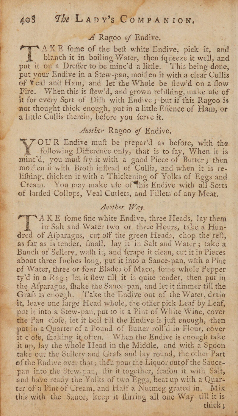 af Bano of Endive. 3 blanch it in boiling Water, then fqueeze it well, and put it on a Dreffer to be minc’d a little. This being done, put your Endive in a Stew-pan, moiften it with a clear Cullis of Weal and Ham, and let the Whole be ftew’d on a flow _ Fire. When this is ftew’d, and grown relifhing, make ufe of it for every Sort of Difh with Endive ; but if this Ragoo is mot thought thick enough, put in a little Effence of Ham, or a little Cullis therein, before you ferve it. ; y Another Ragoo of Endive. : OUR Endive muft be prepar’d as before, with the following Difference only, that is to fay, When it is mine’d, you muit fry it with a good Piece of Butter; then moiften it with Broth inftead of Cullis, and when it te fe- lithing, thicken it with a ‘Thickening of Yolks of Eggs and Cream. You may make ufe of this Endive with ail Sorts of larded Collops, Veal Cutlets, and Fillets of any Meat. Another Way. |: K E fome fine white Endive, three Heads, lay them in Salt and Water two or three Hours, take a Hun- dred of Alparagus, cut off the green Heads, chop the reft, as far as is tender, fmall, lay it in Salt and Water ; 3 take a Bunch of Sellery, wath it, and {crape it clean, cut it in Pieces about three Inches long, put it into a Sauce-pan, with a Pint of Water, three or four Blades of Mace, fome whole Pepper ty’d in a Rag; let it ftew till ‘it is quite tender, then put in the Afparagus, fhake the Sauce-pan, and let it fimmer till the Grafs is enough. Take the Endive out of the Water, drain it, leave one lars ge Head whole, the-other pick Leaf by Leaf, put it into a Stew-pan, put to it a Pint of White Wine, cover _ the Pan clofe, let it boil till the Endive is juft enough, then put: ina Quarter ef a Pound of Butter roll’d in Flour, cover it c'ofe, fhaking it,often. When the Endive is enough take it up, lay the whole Head in the Middle, and witk a Spoon take out the Sellery and Grafs and lay rd, the other Part pan into the Stew-pan,. ftir it together, feafon it with Salt, and have ready the Yolks of two “Eovs, beat up with a Quar- - this with the ae Keep it uirring all one lel till it is ie 8 Shak ake cela 4 i aN 3 F rane oe ae Ba: A SiN ort oe fi ten ED te (RI ass ne