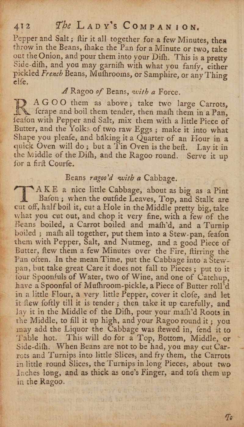 throw in the Beans, fhake the Pan for a Minute or two, take out the Onion, and pour them into your Difh. This is a pretty Side-difh, and you may garnifh with what you fanfy, either pickled French Beans, Mufhrooms, or Samphire, or any Thin g 4 Ragoo of Beans, with a Force. ¥» AGOO them as above; take two large Carrots, ii% ferape and boil them tender, then math them in a Pan, feafon with Pepper and Salt, mix them with a little Piece of Butter, and the Yolks of two raw Eggs ; make it into what Shape you pleafe, and baking it a Quarter of an Hour in a quick Oven will do; but a Tin Oven is the bef. Lay it in the Middle of the Dith, and the Ragoo round. Serve it up for a firit Courfe. | Beans ragoo'd with a Cabbage. a KE a nice little Cabbage, about as big as a Pint Bafon ; when the outfide Leaves, Top, and Stalk are cut off, half boil it, cut a Hole in the Middle pretty big, take what you cut out, and chop it very fine, with a few of the Beans boiled, a Carrot boiled and mafh’d, and a Turnip boiled ; mafh all together, put them into a Stew-pan, feafon them with Pepper, Salt, and Nutmeg, and a good Piece of Batter, ftew them a few Minutes over the Fire, ftirring the Pan often. In the mean Time, put the Cabbage into a Stew- have a Spoonful of Mufhroom-pickle, a Piece of Butter roll’d in a little Flour, a very little Pepper, cover it clofe, and let it flew foftly till it is tender ; then take it up carefully, and Jay it in the Middle of the Dith, pour your math’d Roots in Table hot. This will do for a Top, Bottom, Middle, or Side-difh. When Beans are not to be had, you may cut Car- rots and Turnips into little Slices, and fry them, the Carrots in little round Slices, the Turnips in long Pieces, about two Inches Jong, and as thick as one’s Finger, and tofs them up in the Ragoo. | | oe