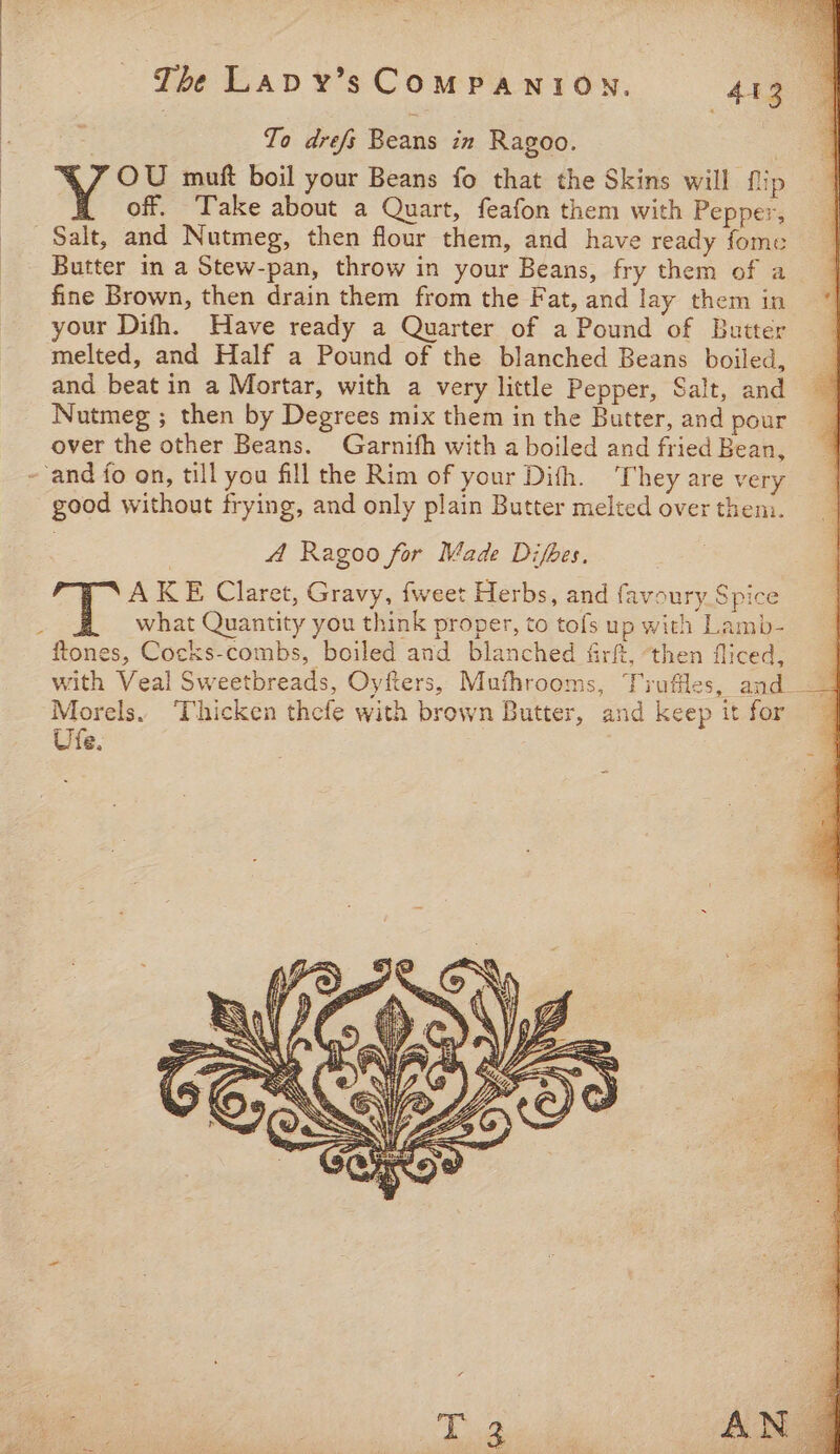 : The Lap y’s COMPANION. | 443 | : To drefy Beans in Ragoo. Ve muft boil your Beans fo that the Skins will flip | off. Take about a Quart, feafon them with Pepper, Salt, and Nutmeg, then flour them, and have ready fome Butter im a Stew-pan, throw in your Beans, fry them of a fine Brown, then drain them from the Fat, and lay them in your Difh. Have ready a Quarter of a Pound of Butter melted, and Half a Pound of the blanched Beans boiled, and beat in a Mortar, with a very little Pepper, Salt, and Nutmeg ; then by Degrees mix them in the Butter, and pour over the other Beans. Garnifh with a boiled and fried Bean, --and fo on, till you fill the Rim of your Difh. They are very good without frying, and only plain Butter melted over them. A Ragoo for Made Difbes. AKE Claret, Gravy, {weet Herbs, and favoury Spice what Quantity you think proper, to tofs up with Lamb- ftones, Cocks-combs, boiled and blanched firft, ‘then fliced, with Veal Sweetbreads, Oyfters, Mufhrooms, Truffles, and_ Morels. ‘Thicken thefe with brown Butter, and keep it for Ufe. -