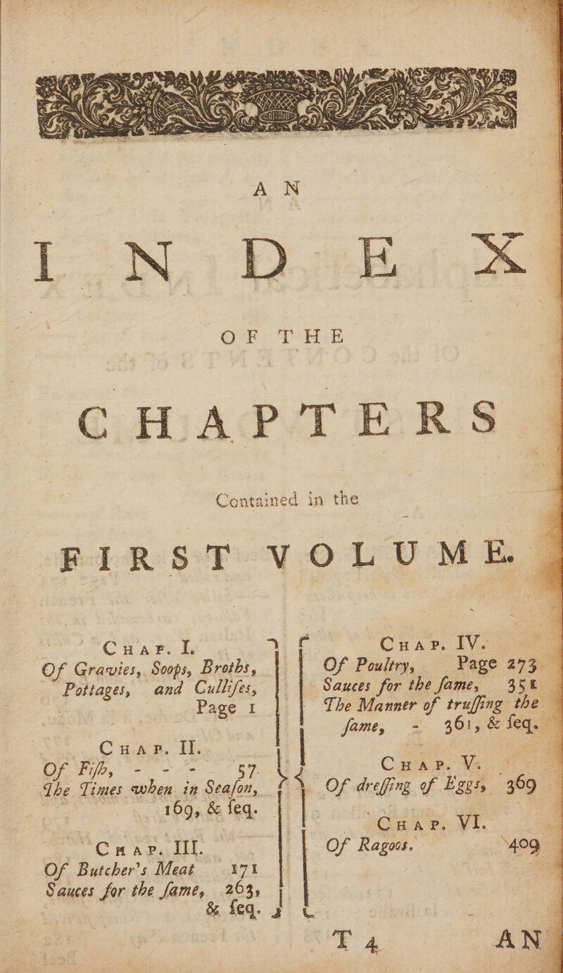 O-F- THE CHAPTERS 9 Contained in the ; FIRST VOLUME | . Cuar. IL ele Cuar. 1V- Of Gravies, Soops, Broths, | Of Poultry, Page 273. Pottages, and Cullifes, } | Sauces for the fame, 358 | Page 1 | | Tbe Manner of truffing the james - 361, &amp; feq. Cuap. II. a qs CHap. V. Of Fi, =- oe ae 57- : eS ; ;, Ihe Times when in Seafon, Of drefing off Eggs, 369 | &gt; 169, &amp; feq. | pet ’ so ACa nN ee ME. i Crap. Ill. | Of Ragoss. ‘409, Of Butcher's Meat 371 | am Sauces for the fame, 263, | , &amp; feq. g T 4 AN