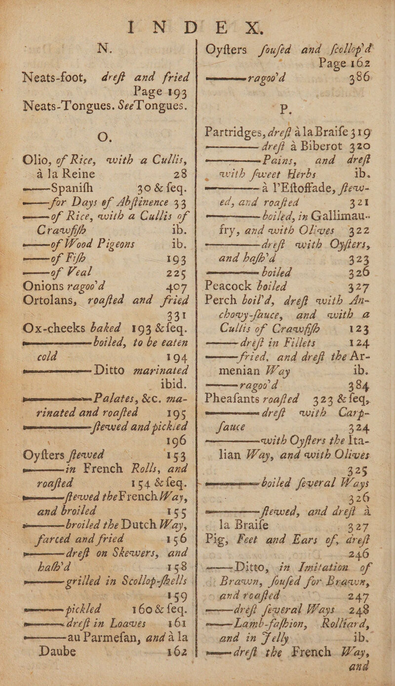 PN Ne: Neats-foot, ref and fried Page 193 Neats-Tongues. SeeTongues. O. ~ Olio, of Rice, with a Cullis, a la Reine 28 Spanifh - ——for Days of Abfinence 33 ome of Rice, with a Cullis of Crawfifh ib. ——of Wood Pigeons ib. of Fifb 193 ——of Veal “ Onions ragoo’d Ortolans, roafted and fried 331 Ox-cheeks baked 193 &amp;{eq. boiled, to be eaten 194 Ditto marinated _ ibid. cold - Nested and roafted 195 : 196 O Gers ewed 453 oy, French Rolls, Sy roafted 154 &amp;feq. fromm Pewed theFrench Vay, By and broiled 154 a — broiled the Dutch Way, _farced and fried &gt;———dreft on Skewers, and halk’ d 158 os pickled pon drift in Loaves 161 -————au Parmefan, and ala Daube Oytters Soufea ae, feollop &amp; Page 162 ———rag00'd 386: et se Partridges, dreft Ma Brake 419 dref? a Biberot 320 Pains, and dreft Z with frveet Herbs. ib. a lV Eftoffade, frew- ed, and roafied 321 boiled, in Gallimau- fry, and with Olives 322 ———— drift with Oyffers, and hafb’d 323 — boiled 326 Peacock boiled 327 Perch boil d, dreft auith An~ chovy-fauce, and with a Cullis of Crawiffl 123 Aref? in Fillets 124 fried, and dreft the Ar- -menian Way eerie ragoo a 384 Pheafants roaffed 323 &amp;feq,. dreft with Carp- Sauce (324 —_———-with Oy/fiers the lta- han Way, and with Olives ‘boiled feveral Way 320 Hikved, and mae Ei la Braife - Pig, Feet and Ears of, arf ammm— DttO, 77 Intitation x Brawn, foufed for i ~ and roafied . | dréft feveral Ways ae ——Lamb-fafbion, Rodlliard, and in Felly ib. —— drei we French. Way, if and