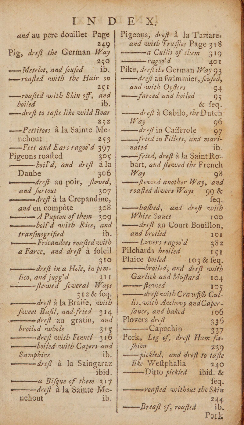 and au pere douillet Page 249 Pig, dre? the German Way 250 ———Metelot, and foufed — ib. | —roafted with the Hair on be ——roafied with Skin off, and | boiled ib. w—dreft to tafte like wild Boar 252 | ~——Pettitoes ala Sainte vi ~ nehout | 253 | ——Feet and Ears raged 397 | Pigeons roafted 305 | boil d, and dreft ala Daube 306 | | | : mam dreff au poir, loved, - and furtout — 307 a —— dre/? a la Crepandine, and en compote 308 A Pupton of them 309 | owm—— boil d with Rice, and tranfmogrified ib. Fricandoes roafted with | a Farce, and dreft a foleil | z gre dreft in a Hole, in pim- | lico, and jugg’d 311 | —————flewed feveral Ways 212 &amp; feq. ———~dreft ala Braife, with | feet Bafil, and fried a14 | a dreff au gratin, and | broiled whole Sry | dreft awith Fennel 316 © boiled with Capers ard | anne ib. | ee a la Saingaraz | ibid, eeereacmmrene (1 Bifque of them 317 -———dreft a la Sainte Me- j nehout | EM x! Pigeons, ave a la Tartares and with Trufies Page 318 a Cullis of them 319 ragood A401 Pilce, dropithe German Way 93 drefi au {wimmier, fused, and ioe Oyfters drefi a Cabilo, theBotch: Way 96 dr eff in Cafevals OF fried in Fillets, and mari- nated ib. am fried, dreft 2 a la Saint Ro- bart, and fleawed the French Way - 98 roafted divers Ways White Sauce 100 a drei au Court Bouillon, and broiled OK Livers ragoa'd 332 3 Pilchards broiled rey 3 Plaice bciled —- 103, &amp; feq. broiled, and dreft with Garlick and Muftard oe ——— flewwed ——— dre fi with Cravfifp Cu. lis, with Anchowy and Caper- faucet, and baked Plovers dreff 339 5 Capuchin | icy, — Pork, Leg 6, nae Ham- fe a feion os pickled, and dreft to ets like Weftphalia 240 ——Ditto pickled ibid. &amp; a leq, ———roafted without the Skin