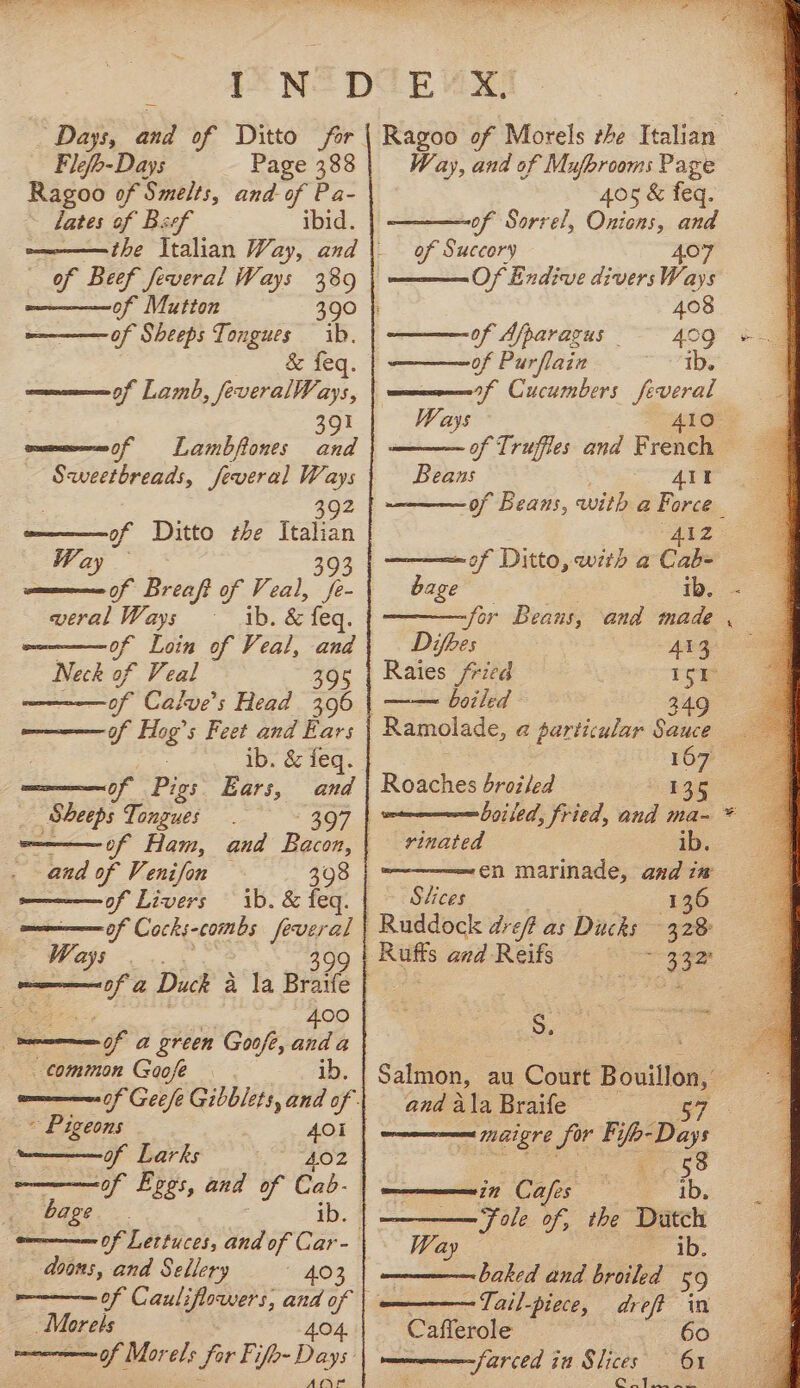 Days, and of Ditto for Flefb-Days Page 388 Ragoo of Smelts, and of Pa- lates of Beef ibid. of Beef feveral Ways 389 of Sheeps Tongues ib. ee geG: of Lamb, feveralWays, UN Lambflones and alee aoe Jeveral Ways ——°f 59 of Ditto the Italian Way oe Breaft of Veal, te Ochs Ways ib. &amp; feq. of Loin of Veal, and ~ Neck of Veal 395 of Calve’s Head 396 cae fa 5 Feet and Ears ib. &amp; feq. of Pe Ears, and _ Sheeps Tongues 397 | of Ham, and Bacon, and of Venifon 398 of Livers ib. &amp; feq. of Cocks-combs feveral tat . 400 hy a green Goofe, oo a common Goose ~ Pigeons ue of Larks of Epes, and of Cab- 401 bage oom Of Lettuces, and of Car- doons, and Sellery 403 ~Morels Afryr Way, and of Mufbrooms Page 405 &amp; feq. of Sorrel, Onions, and of Succory 407 Of Endive diversWays 408 of Afparagus of Purflain of Cucumbers feveral Ways Beans At Zz —— of Ditto, with a Cab- bee ib. for Beans, and made Difoes 413 Rates fried 1Sr | boiled 349 Ramolade, a@ particular Sauce 167 Ro aches broiled B35 boised, fried, and ma- vinated ib. en marinade, and i# Stices 136 Ruddock dre? as Ducks 3.28 ee and Reifs : S. and ala Braife 58 in Cafes ib, Fole of, the Datch Wa ib. baked and broiled 59 ~Tail-piece, dreff in Cafferole ° -farced in Slices x