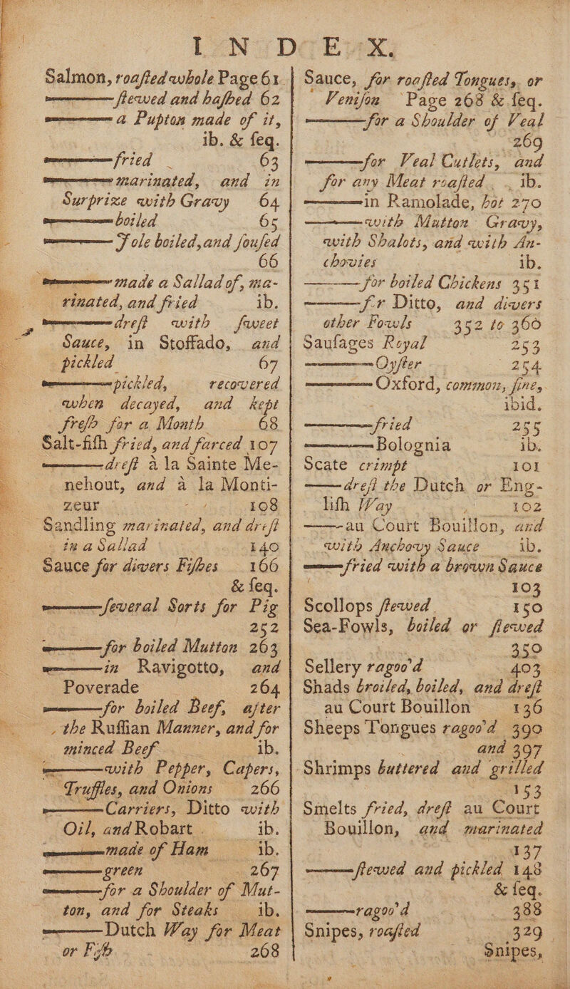 Meee en ee So PCy peep Ale patria Pe ks a Pupton made of it, commen fried 63 Surprize with Gravy - Penne 0; |e 7] prom F ole boiled,and jue rx areft with feet Sauce, in Stoffado, and pickled 67 ten Dich led, recovered when decayed, and kept Sree for a Month 68 Salt-fith fried, and farced 107 -dreft ala Sainte Me- zZeur ee 108 ma feveral Sorts for Pig ——— for boiled Mutton ae we———i2z Ravigotto, and Poverade 264 wee — for oiled Beef, after _ the Ruflian Manner, and for minced Beef — ib ——— with Pepper, Capers, Truffles, and Onions 266 Carriers, Ditto with Oil, andRobart . ib; | een AME of Ham ib. green io 207 m———— for 2 Shoulder of Mut- ton, and for Steaks — ib. a B/E 268 Sauce, for roafted Tongues, or Venijon Page 268 &amp; feq. for a Shoulder of Veal 269 ——for Veal Cutlets, and in Ramolade, for 270 with Mutton Gr avy, with Shalots, and with An- chovies ib. —_— jor boiled Chickens 35% other Foals 352 to 360 yaulages Keyar 253 Oyfter 254 Oxford, common, fines a. pried 255 Bolognia ib. Scate cremape 101 érefi the Dutch or Eng- lifh Way ; 102 ——-au Court Bouillon, and with Anchovy Sauce ib. fried with a brown Sauce . 103 —Scollops frewed | Iso Sea-Fowls, boiled or fiewed aoe Sellery ragoo’d £030 Shads brotled, boiled, and iret au Court Bouillon 136 Sheeps Tongues ragos’d 390 ana 153 Smelts fried, dreff au Court Bouillon, and marinated M37 ———=fiewed and gee 148 &amp; feq. —ragon d 4 eee Snipes, roafled 329. Snipes, — x a