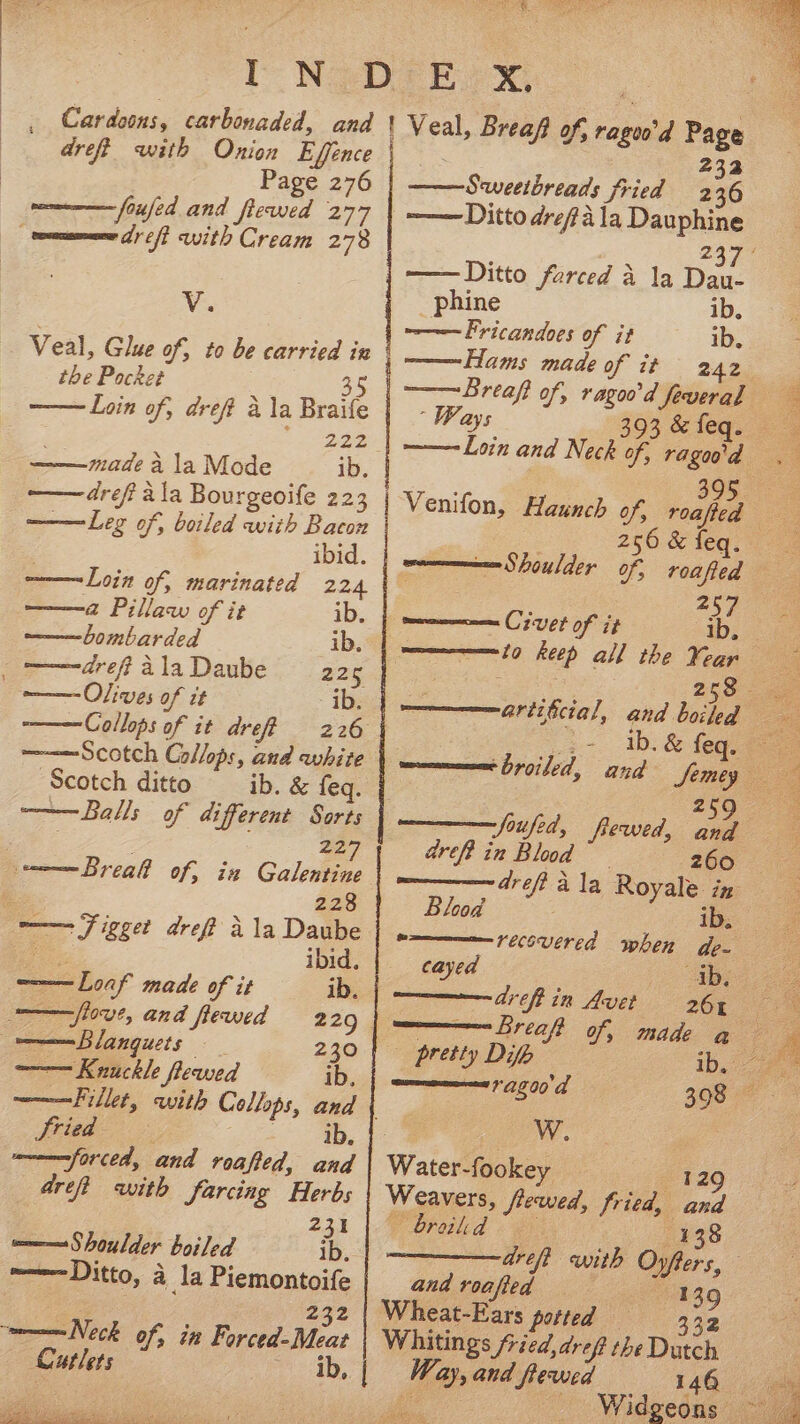 ——bombarded ib, _c——drefialaDaube — 225 ‘ig Olives of it ib. ———Collops of it dre? 226 ti €. ESS ae _ Cardoons, carbonaded, and dreft with Onion Effence Page 276 , foufed and fewed 277 v.. Veal, Glue of, to be carried in the Pocket 35 Loin of, dreft a la Braife 222 ib. made a la Mode —— dreft ala Bourgeoife 223 ———Leg of, boiled with Bacon ibid. ——-Loin of, marinated 224 ——a Pillaw of it ib. ———Scotch Collops, and white Scotch ditto ib. &amp; feq. ———Balls of different Sorts | 227 mmm Breall of, ia Galentine ! ¥ : ibid. ——Loaf made of it ib. love, and flewed 229 w————=Blanguets 230 ——— Knuckle flewed ib, ———Fillet, with Cellops, and { ried Pete times forced, and roafted, Gag dreft with farcing Herbs 231 m= Shoulder boiled ib. mmmn Ditto, a _la Piemontoife Cutlets ib, rd ne arf ee Fils YEE ERLE CERO ey ea oe Gen ae Veal, Brea? of, ragoo’d Page 232 Sweethreads fried 236 -—— Ditto drefa la Dauphine _phine ib. ~———Fricandoes of it ib, Hams made of it 242 ———Breaft of, ragoo'd feveral ‘Ways 393 &amp; feq. ——-Loin and Neck of, | 256 &amp; feq. Shoulder of, roafted et, mmm Cr vet of it ib. ween to keep all the ¥eanr 25 aref? in Blood z60 Blood ib, recovered when de- ib. 261 = cayed areft in Avet pretty Difh 12200 a ) OW. | Water-fookey 129 Weavers, flewed, fried, and Oreiled « ey 138 drei with Oyfters, and roafed 139 Wheat-Ears potted — 332 Whitings /ried,dref the Dutch Way, and fewed 148