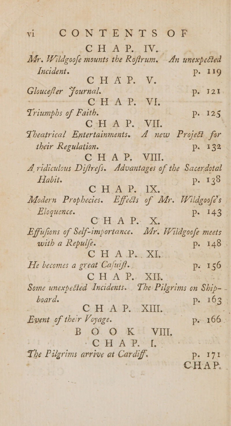 ODF SWF, Ge Racks be ao Shiai Mr. Wildzoofe mounts the Rofirum. -An unexpected Incident. p. 119 eR APs. Fy. iedath Journal. ps 121. Cr th Pe Triumphs of Faith. ps. 125 © Hla Po vat. Theatrical Entertainments. A new Projeét for their Regulation. | p. 38 CCH A. BE. 7 | A ridiculous Difire/s. Advantages of the Sacerdotal fabit. pirize CHA Rs IG, Modern Prophecies. Effects of Mr. Wildgoofe’s . Eloquence. p. 143: Cols Ana ae Effufions of Self-importance. Mr. Wildgoofe meets with a Repulfe. . p- 148. CH A Pax Jak He becomes a great Ca/uift.. p. 1565 CH. A PAW. Some unexpetied Incidents... The Pilgrims on Ship- x board. Pp». 163 3 | CoH -AwP. XT - Event of their Voyage. ope 166. BQ Ott VOTE ACE PAGS T, he Pilgrims arrive at Cardiff. ey ‘ CHAP. .