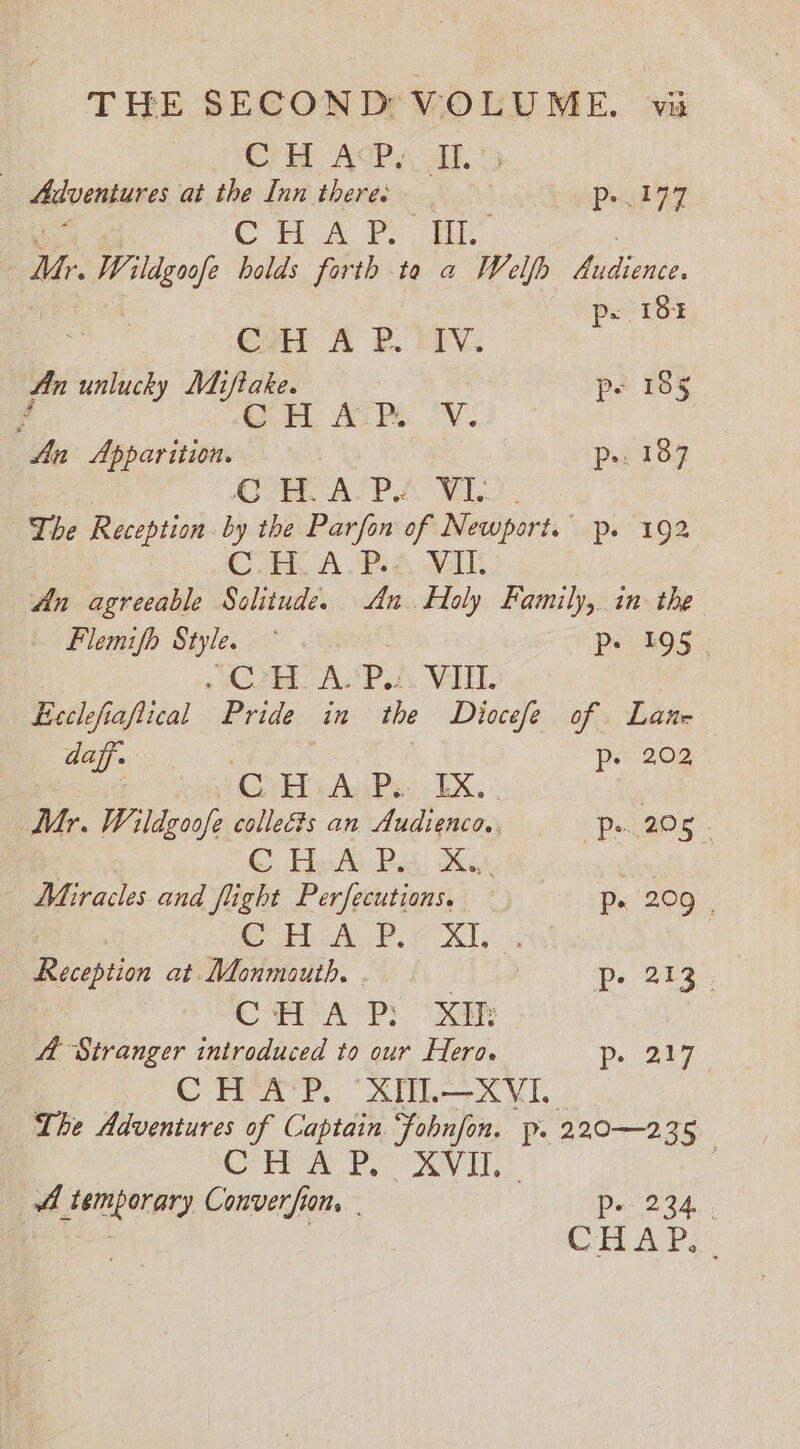 THE SECOND VOLUME. vi | C7H ACP, Al. Adventures at the Inn theres Pedy CH AY ie ur. Wildgoofe holds forth ta a Welfh cee p= 18% (Al A PR. SV: An unlucky Miftake. pe 185 Fd By ALPS. OY. An Apparition. p&gt;. 187 Oe ALP &amp; ML. The Reception by the Parfon of Newport. p. 192 C.HL APA WIT An agreeable Sclitude. An. Holy Family, in the Flemifh Style. Pe 495 - , CPHL ASP VHL Ecclefi jaflical Pride in the Diocefe of Laur daff. | ps 202 3 i CH:A-Ps. EX. | Mr. Wildgoofe colleéts an Audienco., “Ps, 225 - ©, HesAi Pid, Moe kim Miracles and fight Perfecutions. v8 he ORS: CFL AUP. 7 Xi, Racibeion at Monmouth. p- 213. CTA P: xa 4 Stranger introduced to our Hero. ps 247 CHAP. XUIL—XVI. The Adventures of Captain fobnfon. p. 220—235 | ten es ey . A temporary Converfion, | Pa'234. : CHE AP’