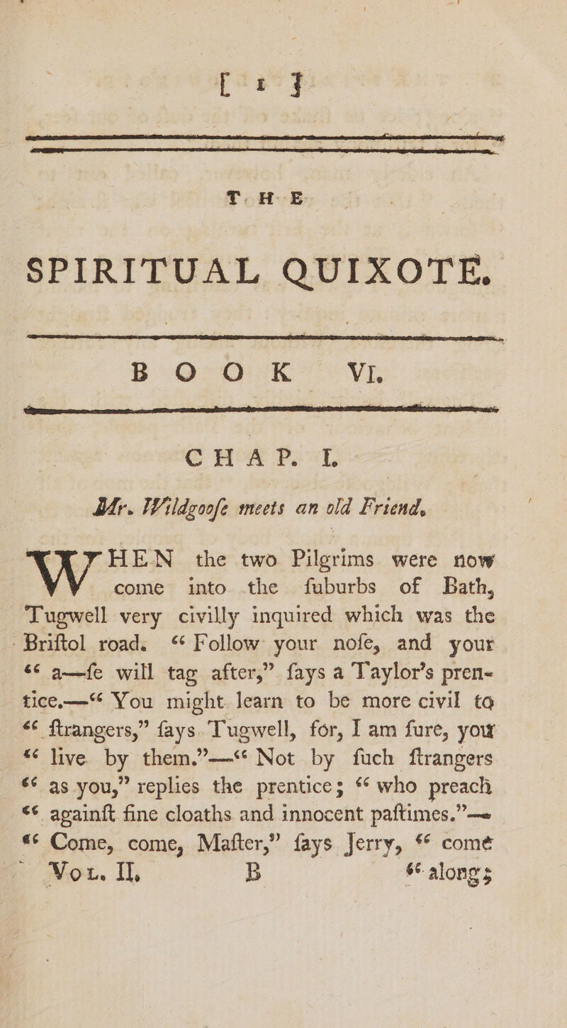 SPIRITUAL QUIXOTE, B Orhk VE CMA Pel dr. Wildgoofe meets an old Friend, “XX YHEN the two Pilgrims were now come into the fuburbs of Bath, Tugwell very civilly inquired which was the -Briftol road. “ Follow your nofe, and your “6 a—fe will tag after,” fays a Taylor’s pren- tice— You might learn to be more civil to &lt;¢ ftrangers,” fays. Tugwell, for, I am fure, yow “&lt; live. by them.”—‘* Not by fuch ftrangers _ € as you,” replies the prentice; * who preach &lt;¢ againit fine cloaths and innocent paftimes.”— *«* Come, come, Matter,” fays Jerry, ** come Vou. Il, B §¢ along