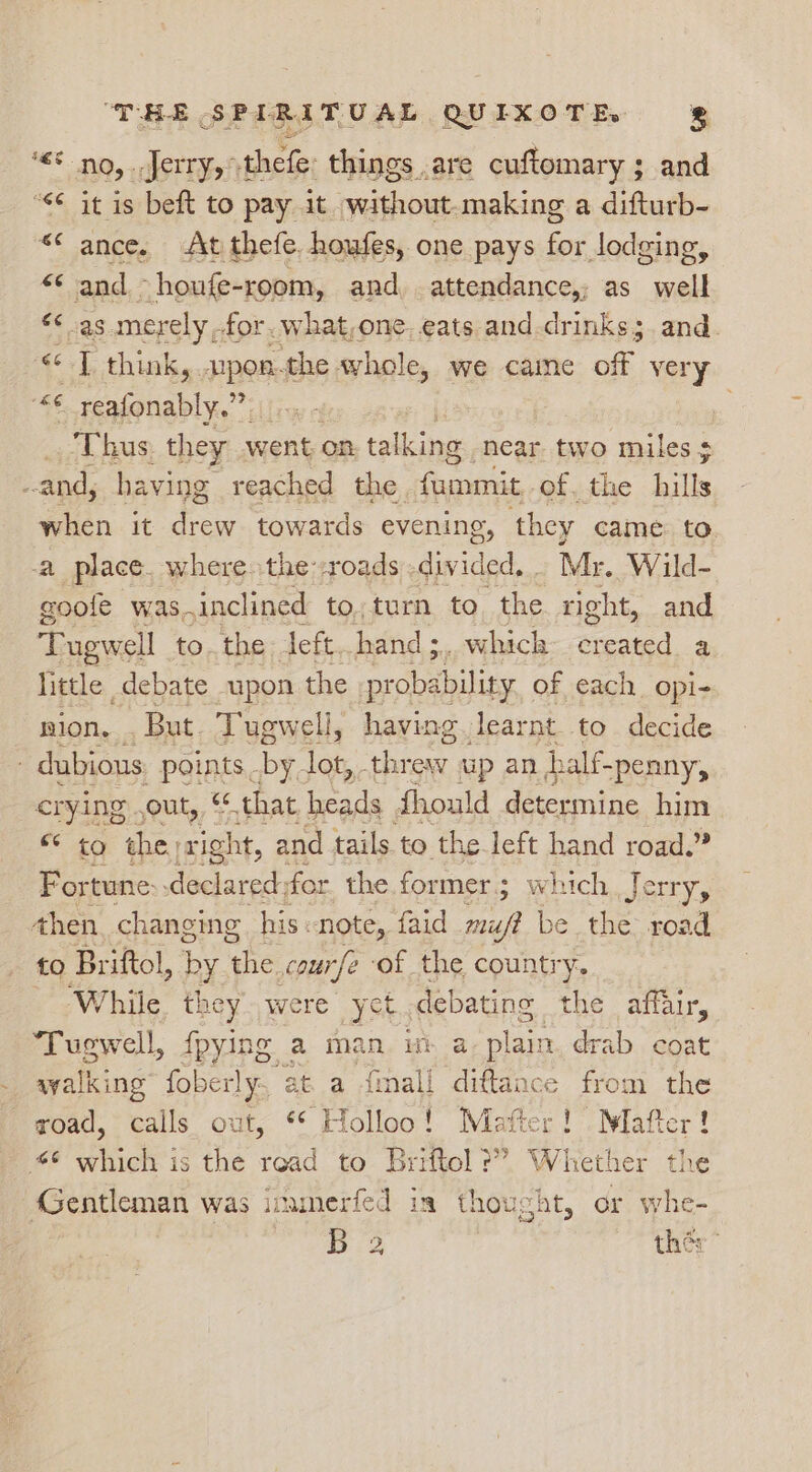 ‘&lt;5 no, ..Jerry,thefe: things are cuftomary ; and “&lt;¢ it is beft to pay it without.making a difturb- «* ance. At thefe. houfes, one pays for lodging, “* and ~houfe-room, and attendance,; as well «&lt; as merely for. what,one, eats and drinks; and. «&lt;&lt; 7 think, upon.the whole, we caine of very ag ape” &lt;l Thus they went on. talking near. two miles + and, having reached the fami of. the hills when it ae towards evening, they came to a place. where the--roads divided, Mr. Wild- goole was, inclined to;turn to, the right, and Tugwell to. the left. hand ;.. which created &gt; little , debate upon the i iat of each opi- nion, _ But Tugwell, having learnt to decide - dubious: points - be. lot,. Atos up an half-penny, crying), out, “ that beads thould determine him 40 the, right, and tails to the left hand road.” Fortune declared, for the former; which Jerry, then. changing his. note, faid te be the. road to Briftol, by she course ‘of the country. _ While. they were yet. gaan, the affair, Tugwell, fpying a man im a plain drab coat syalking” foberly., at. a fimall diftance from the zoad, calls out, ** Holloo! Matter! . Mafter! 66 which is the read to Briftol?” Whether the Gentleman was imamerfed in thought, or whe- ie ther”