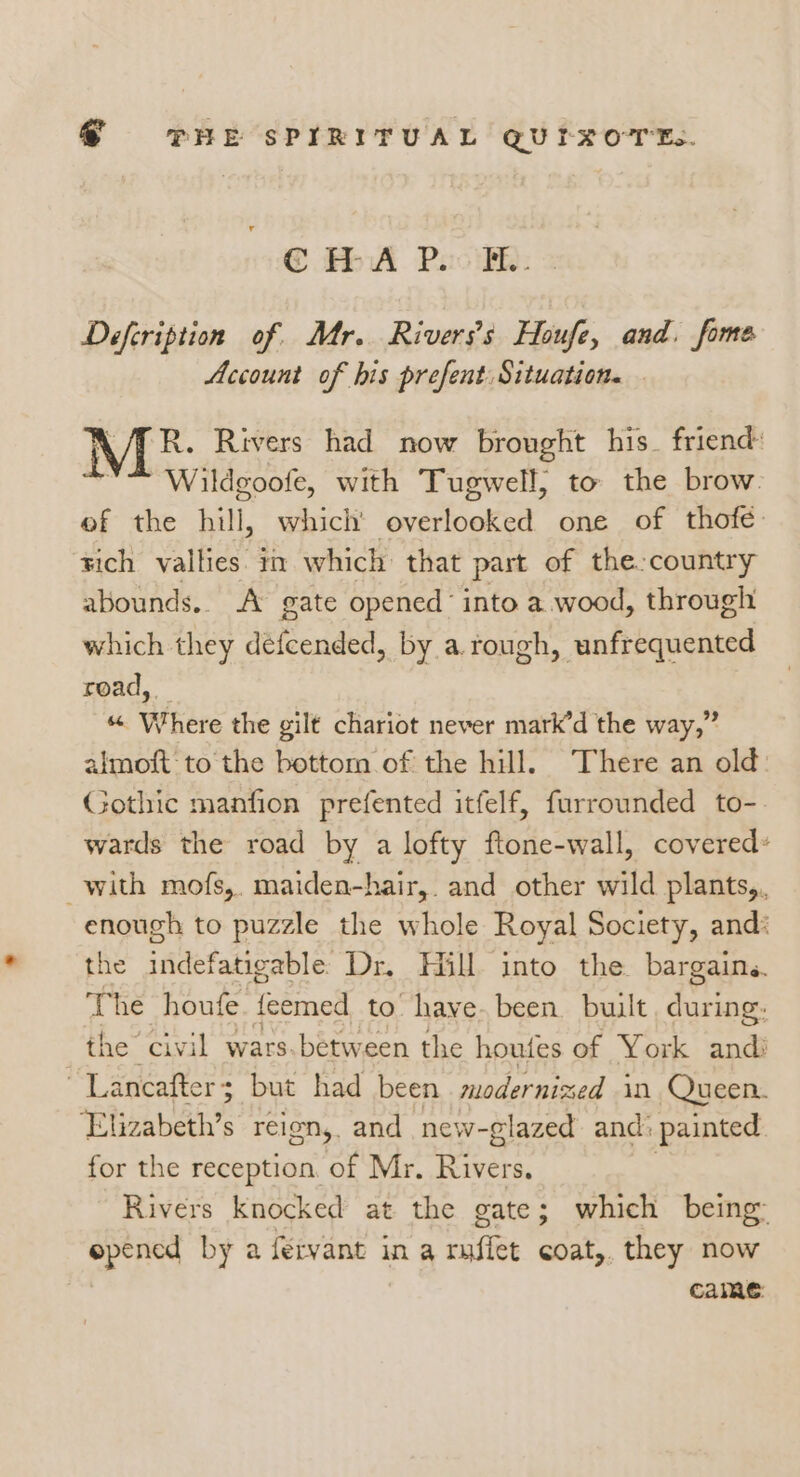 @ fA. PoolB: = Defcription of. Mr. Riverss Houfe, and. fome Account of his prefent Situation. . R. Rivers had now brought his. friend: Wildgoofe, with Tugwell, to the brow. ef the hill, which pape, Tae one of thofé rich vallies. m which that part of the country abounds.. A gate opened’ into a wood, through which they defcended, by a. rough, unfrequented read, _ “ Where the gilt chariot never mark’d the way,” almoft to the bottom of the hill. There an old: Gothic manfion prefented itfelf, furrounded to- wards the road by a lofty ftone-wall, covered» with mofs,. maiden-hair,. and other wild plants, enough to puzzle the whole Royal Society, and: the indefatigable Dr. Hill into the. bargains. The houfe. {eemed to have. been built MR the civil wars.between the houfes of York andi ~Lancafter; but had been modernized in Queen. Elizabeth’s reion, and new-glazed and: painted for the reception. of Mr. Rivers. Rivers knocked at the gate; which being: epened by a fervant in a muffet coat,. they now Came: