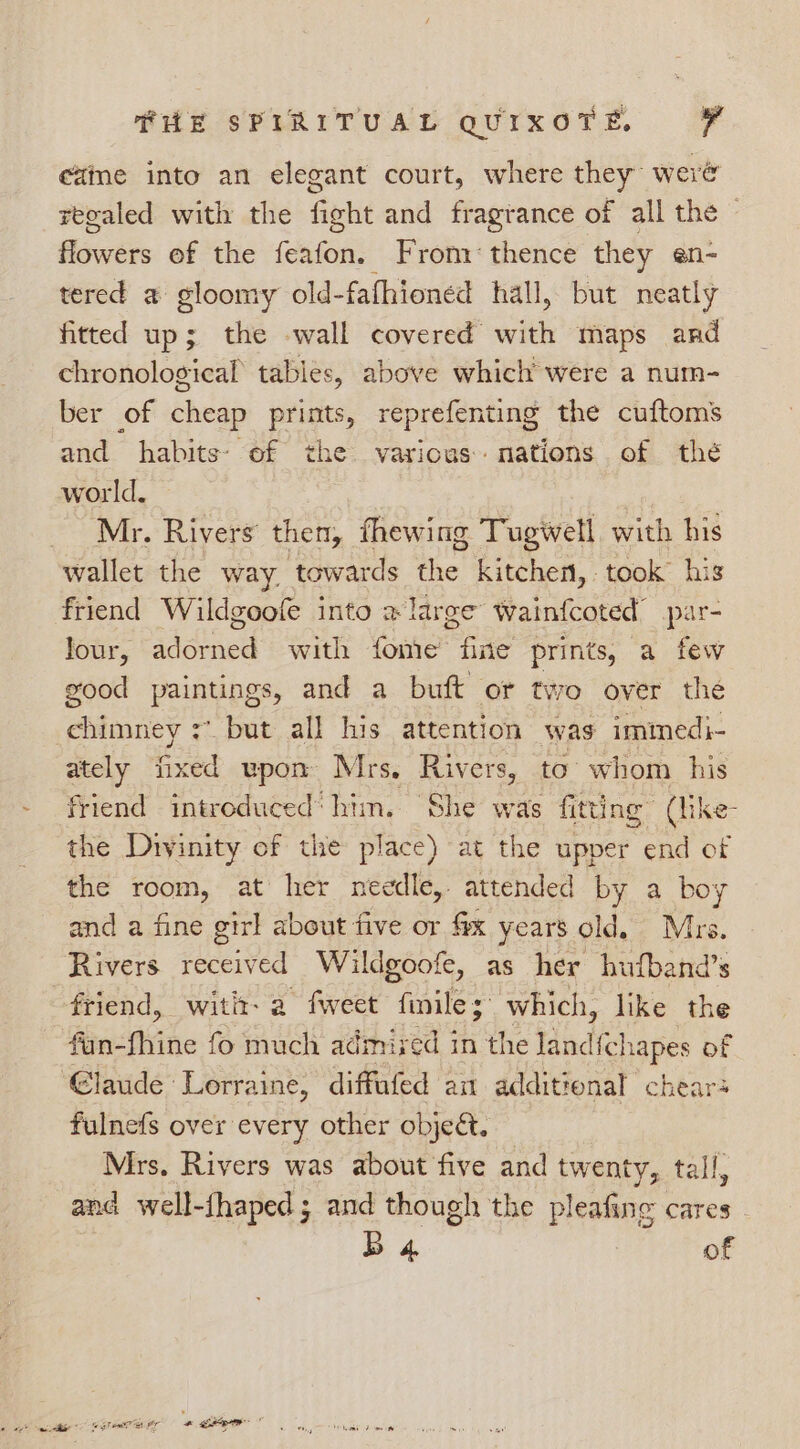 ezme into an elegant court, where they’ were reoaled with the fight and fragrance of all the — iswers of the feafon. From: thence they en- tered a gloomy old-fafhioned hall, but neatly fitted up; the wall covered with maps and chronological’ tables, above which were a num- ber of cheap prints, reprefenting the cuftoms and habits: of the various nations of thé world, Mr. Rivers’ then, fhewing Tugwell with his wallet the way. towards the kitchen, took his friend Wildgoofe into a large wainfcoted’ par- Jour, adorned with fome fine prints, a few good paintings, and a buft or two over the ehieaney + but all his attention was immedi- ately fixed upon Mrs, Rivers, to whom his friend introduced‘ him, She was fitting (like- the Divinity of the place) at the upper end of the room, at her needle, attended by a boy and a fine girl about five or fix years old. Mrs. Rivers received Wildgoofe, as her hufband’s friend, witit- a fweet fmile; which, like the fan- thine fo much admixed in the land{chapes of Glaude Lorraine, diffafed am additional chears fulnefs over every other objeét. Mrs, Rivers was about five and twenty, tall, and well-{haped; and though the pleafing cares B 4 of
