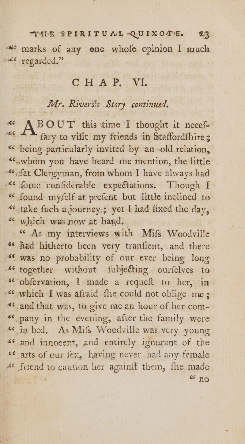 = marks of any ene whofe opinion I much “€% yegarded,” CHK 2, NL Mr. Rivers's Story continued, ; 43% OUT this time I thought it necef- fary to vifit my friends in Staffordfhire s *¢ being particularly invited by ‘an -old relation, <<.whom you have heard me mention, the little 46. fat Clerg gyman, from whom I have always had “ fome confiderable expectations. Though I “ found myfelf at prefent but little inclined to “take fuch a journey:; yet I had fixed the day, “ which was now at hand. © As my interviews with Mifs Woodville *¢ had hitherto been very tranfient, and there S was no probability of our ever being long together without fubjeéting ourfelves to - obfervation, I made a requeft to her, ‘in. - which I was afraid fhe could not oblige me; and that was, to give me an hour of her com- “ pany in the evening, after the family were Sin bed. As Milfs Woodville was very young <¢ and innocent, and entirely jenorant of the “¢ arts of our fex, having never had any female ofS. friend to caution her againit them, fhe made : a9 No