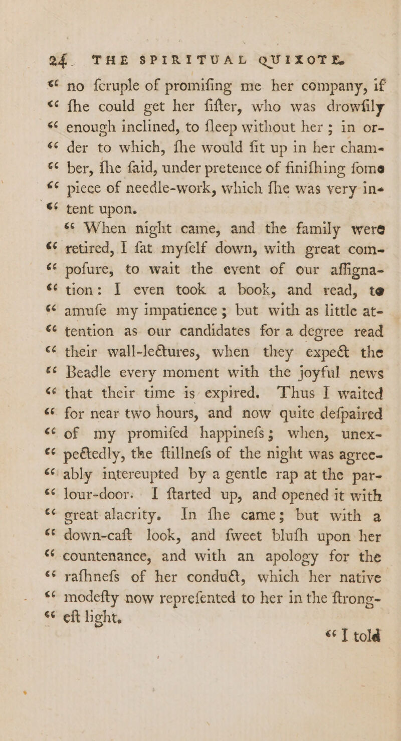 <4 “6 66 aa <3 66 éé 6e €¢ (<4 ec cé 4 Ge &amp;é €¢ 4 ee rn (<4 c¢ € €¢ nm C4 n 14 74 no fcruple of promifing me her company, if fhe could get her fifter, who was drowfily enough inclined, to {leep without her ; in or- der to which, fhe would fit up in her cham- ber, fhe faid, under pretence of finifhing fome piece of needle-work, which fhe was very ins tent upon. «© When night came, and the family were retired, I fat myfelf down, with great com- pofure, to wait the event of our affigna- tion: I even took a book, and read, te amufe my impatience ; but with as little at- tention as our candidates for a degree read their wall-le€tures, when they expe&amp; the Beadle every moment with the joyful news that their time is expired. Thus I waited for near two hours, and now quite defpaired of my promifed happinefs; when, unex- peétedly, the flillnefs of the night was agree- ably intereupted by a gentle rap at the par- lour-door. I ftarted up, and opened it with ereat alacrity, In fhe came; but with a down-caft look, and fweet blufh upon her countenance, and with an apology for the rafhnefs of her conduét, which her native modefty now reprefented to her in the ftrong- eft light. <*T told