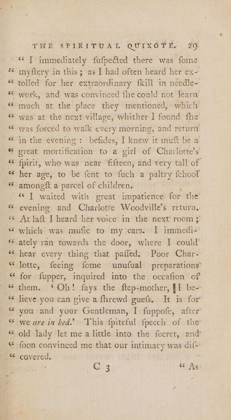 <¢ T immediately fufpe€ted there was fome myftery im this; as I had often heard her ex- tolled for her extraordinary fkill in needle- work, and was convinced fhe could not learn: much at the place they mentioned, which’ was forced to walk ev 7eTY morning, and return’ great mortification to a girl of Charlotte’s: {pirit, who was near “fifteen, and very tall of her age, to be fent to fuch a paltry fchool oon 4 iced With great impatience foe the’ evening and Charlotte Woodville’s return. Atlate Lheard her voice? an the next? room $: which was.mufic to my ‘ears. I immedi- hear every thing that pafled. Poor Char- lotte, feeing fome unufual preparations’ for {fupper, inquired into the occafion of them. ‘Oh! fays the ftep-mother, JI be- heve you can give a fhrewd guefs. It is for you and your Gentleman, I fuppofe, after’ old lady let me a little into the fecret, and foon convinced me that our intimacy was dif- covered. C 3 pit «As: ~
