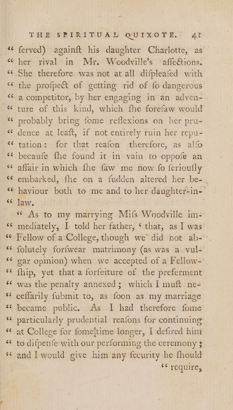 a 6 La ¢ Ge € Lay ce ce ¢ *~ 6 c¢ 4 nN € “~ ¢ an €¢ C6 € ~ €6 é¢ €¢ 6¢ 66 6¢ <4 66 &amp;¢ 66 6 oT THE CSERIRITUAL QUIXOTE, 41 ferved) againft his daughter Charlotte, as her rival in Mr. Woodville’s °affeétions. She therefore was not at all difpleafed with the profpect of getting rid of fo dangerous a competitor, by her engaging in an adven- ture of this kind, which fhe forefaw would probably bring fome reflexions on her pru- dence at leaft, if not entirely ruin her repu- tation: for that reafon therefore, as alfo becaufe fhe found it in vain to oppole an affair in which fhe faw me now fo ferioully embarked, fhe on a fudden altered her be- , haviour both to me and to her daughter-in- law. ! “ As to my marrying Mifs Woodville im- mediately, I told her father, ¢ that, as I was’ Fellow of a College, though we did not ab-': folutely forfwear matrimony (as was a vul- gar opinion) when we accepted of a Fellow-) fhip, yet that a forfeiture of the preferment was the penalty annexed; which I muft ne- ceflarily fubmit to, as foon as my marriage became public. As I had therefore fome particularly prudential reafons for continuing at Collece for fomejtime longer, I defired him to difpenfe with our performing the ceremony $ and I would give him any fecurity he fhould “© require,
