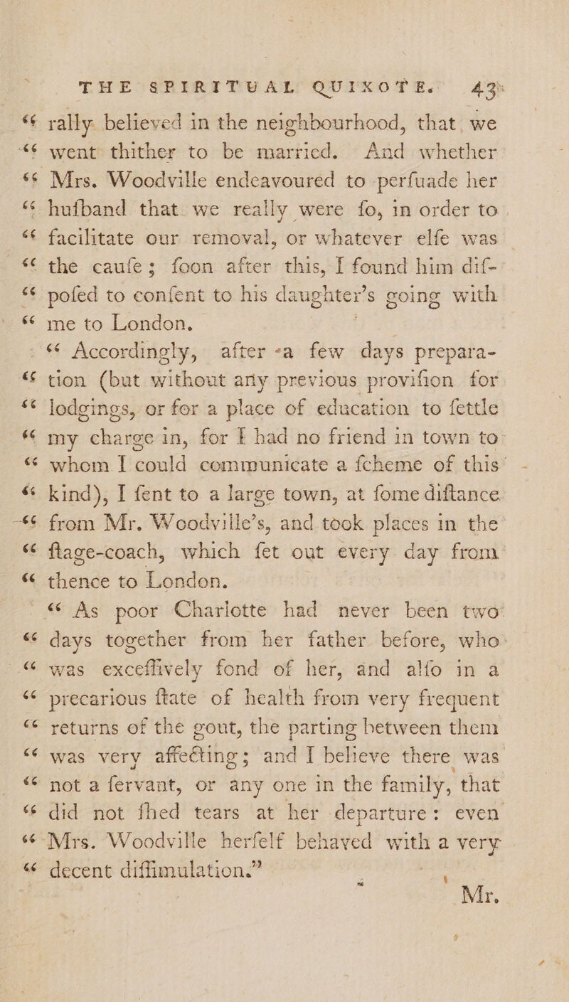 rally: believed in the neighbourhood, that, we went thither to be married. And whether Mrs. Woodville endeavoured to perfuade her facilitate our removal, or whatever elfe was pofed to confent to his daughtex’s going with me to London. . * Accordingly, after -a few days prepara- tion (but without arly previous provifion for lodgings, or for a place of education to fettle my hee in, for f had no friend in town to whom I Gauid communicate a fcheme of this’ kind), I fent to a large town, at fome diftance flage-coach, which fet out every day from thence to London. days together from her father before, who: was exceffively fond of her, and alfo in a precarious ftate of health from very frequent returns of the gout, the parting between them was very icttihe- and I believe there was not a fary ant, or any one in the family, that did not fhed tears at her departure : even. Mrs. Woodville herfelf behaved with a very decent diffimulation.” Mr. né