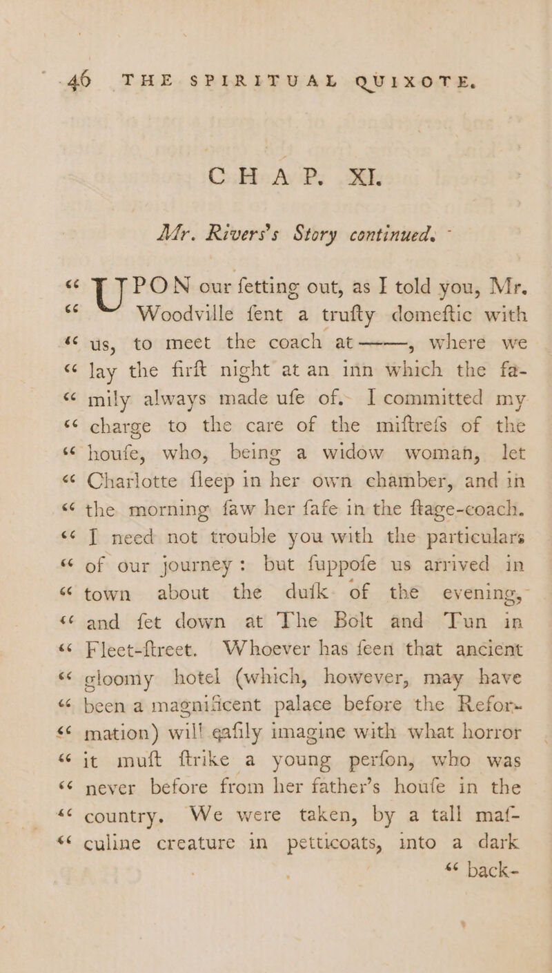 ~ nN Woodville fent a trufty domeftic with us, to meet the coach at——-, where we lay the firft night at an inn which the fa- mily always made ufe of. I] committed my charge to the care of the miftrefs of the houfe, who, being a widow woman, let Charlotte fleep in her own chamber, and in the morning faw her fafe in the ftage-coach. I need not trouble you with the particulars of our journey: but fuppofe us arrived in town about the dutk of the evening, and fet down at The Bolt and Tun in Fleet-ftreet. Whoever has feen that ancient sloomy hotel (which, however, may have been a magnificent palace before the Refor- mation) wil! qafily imagine with what horror it muft ftrike a young perfon, who was never before from her father’s houfe in the country, We were taken, by a tall maf- culine creature in petticoats, into a dark “© back-