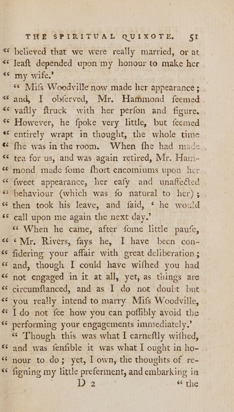 * believed that we were really married, or at leaft depended upon my honour to make her my wife.’ “¢ Mils Woodville now made her appearance; _ and, I obferved, Mr. Hammond feemed vaftly firuck with her perfon and figure. However, he fpoke very little, but feemed entirely wrapt in thought, the whole time ¢ fhe was in the room. When fhe had made tea for us, and was again retired, Mr. Hain- ‘mond made fome fhort encomiums upon her ‘fweet appearance, her eafy and unaftedéted behaviour (which was fo natural to her) ; then took his leave, and faid, * he would call upon me again the next day.’ «¢ When he came, after dome little paufe, ¢Mr. Rivers, fays he, I have been con- fidering your affair with great deliberation ; and, though I could have wilhed you had not engaged in it at all, yet, as things are circumftanced, and as I do not doubt but you really intend to marry Mifs Woodville, Ido not fee how you can poflibly avoid the performing your engagements immediately.’ “© Though this was what 1 earneftly withed, and was fenfible it was what I ought in ho- nour to.do; yet, I own, the thoughts of re- figning my little preferment, and embarking 3 in UF ty ee ets wm ie