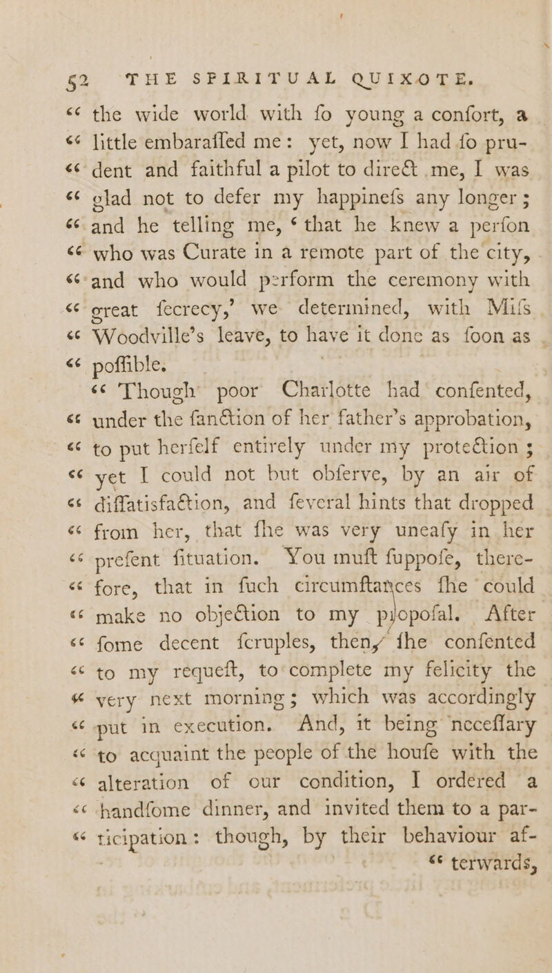 bien n the wide world with fo young a confort, a glad not to defer my happinefs any longer ; an he telling me, ‘that he knew a perfon who was Curate | in a remote part of the city, great fecrecy,’ we determined, with Milfs Woodville’ s leave, to nate it ae as foon as . poffible. ‘© Though poor Charlotte had’ confented, under the fan&amp;tion of her father’s approbation, to put herfelf entirely under my prote€tion ; yet I could not but obferve, by an air of diffatisfaction, and feveral hints that dropped from her, that fhe was very uneafy in her prefent fituation. You muft fuppofe, there- fore, that in fuch nai oe ee fhe ‘could make no objection to my pyopolal. After fome decent fcruples, then, the confented to my requeft, to'complete my felicity the very next morning $ which was accordingly put in execution. And, it being neceflary to acquaint the people of the houfe with the alteration of our condition, I ordered a handfome dinner, and invited them to a par- ticipation: though, by their behaviour af- | “© terwards,