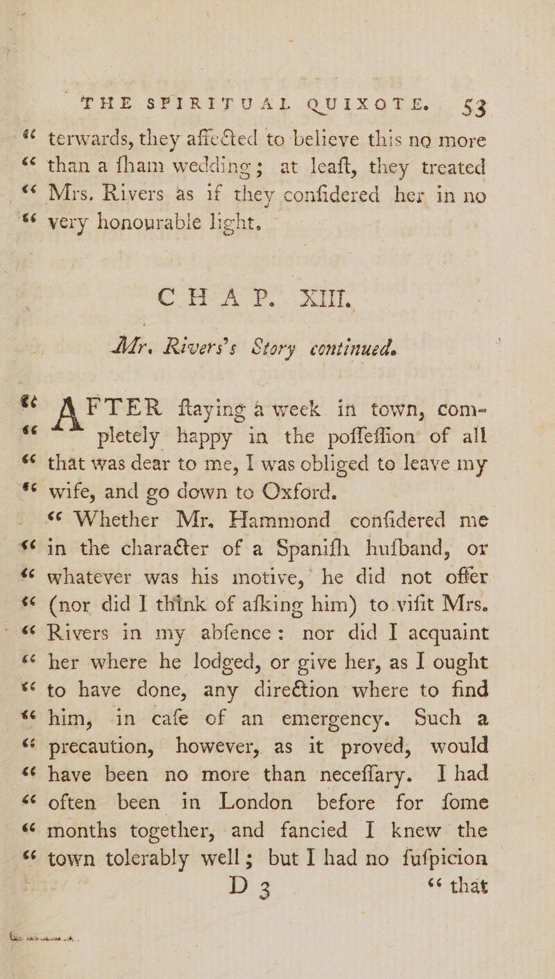 Ge é¢ €¢ st JERE SELRET UAL GOULX OTE. 63 terwards, they afieCted to believe this no more than a fham wedding; at leaft, they treated very honourable hight, eH A? xr Mr, Rivers’s Story continued. FTER ftaying a week in town, com- pletely happy in the poffeffion’ of all that was dear to me, | was obliged to leave my wife, and go down to Oxford. «© Whether Mr. Hammond confidered me in the chara€ter of a Spanifh hufband, or whatever was his motive, he did not offer (nor did | think of afking him) to vifit Mrs. Rivers in my abfence: nor did I acquaint her where he lodged, or give her, as I ought to have done, any direétion where to find him, in cafe of an emergency. Such a precaution, however, as it proved, would often been in London before for fome months together, and fancied I knew the town tolerably well; but I had no fufpicion