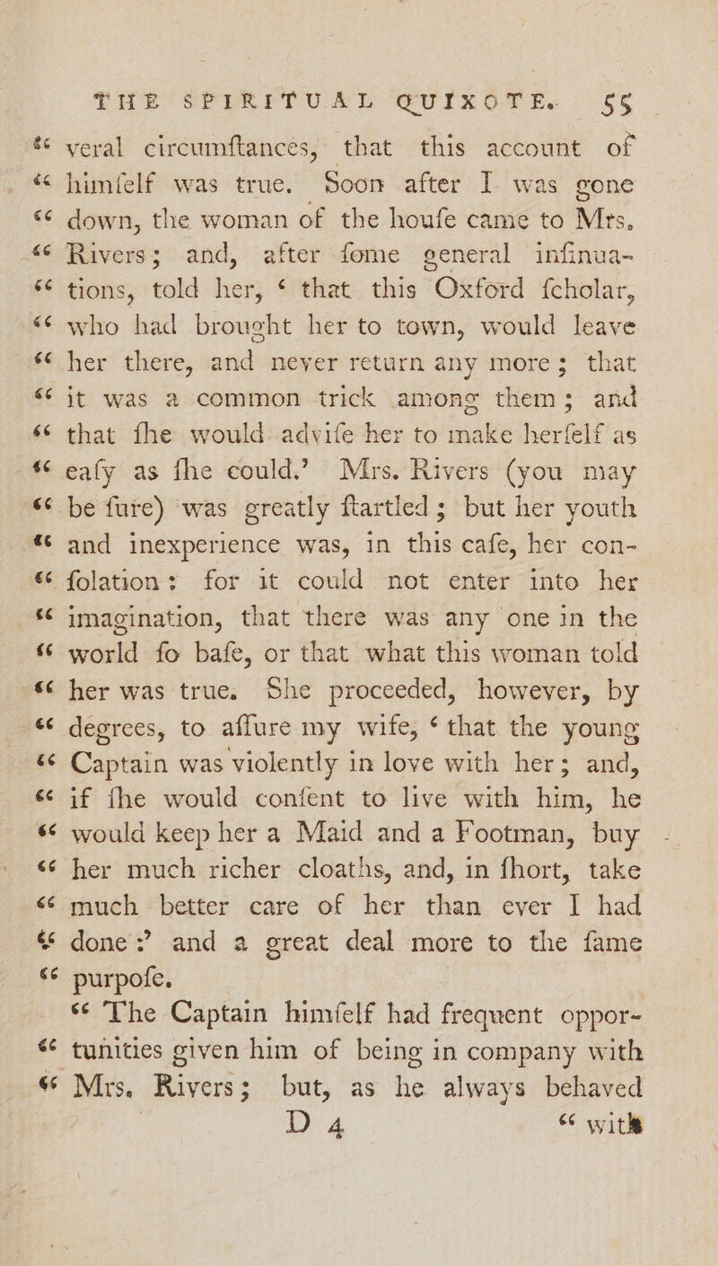 veral circumftances, that this account of himfelf was true. Soon after I was gone down, the woman of the houfe came to Mrs. Rivers; and, after fome general infinua- tions, told her, ¢ that this Oxford {cholar, who had brought her to town, would leave her there, and never return any more; that it was a common trick among them; and that fhe would-advife her to make herfelf as eafy as fhe could.” Mrs. Rivers (you may and inexperience was, in this cafe, her con- imagination, that there was any one in the world fo bafe, or that what this woman told her was true. She proceeded, however, by degrees, to affure my wife, ¢ that the young Captain was violently in love with her; and, if fhe would confent to live with him, he would keep her a Maid and a Footman, buy her much richer cloaths, and, in fhort, take much better care of her than ever I had done?’ and a great deal more to the fame purpofe. ‘¢ The Captain hinwelf had frequent oppor- tunities given him of being in company with Mrs. Rivers; but, as he always behaved