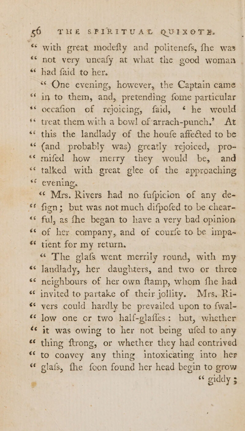 “ with great modefty and politenefs, fhe was ““ not very uneafy at what the good woman “* had faid to her. «One evening, however, the Captain came “‘ in to them, and, pretending fome particular ** occafion of rejoicing, faid, * he would ** treat them with a bowl of-arrach-punch,’ At ** this the landlady of the houfe affeéted to be ‘‘ (and probably was) greatly rejoiced, pro- “‘ mifed how merry they would be, and * talked with great glee of the approaching ** evening. <¢ Mrs. Rivers had no fufpicion of any de- © fins but was not much difpofed to be chear- “<¢ ful, as fhe began to have a very bad opinion “© of her company, and of courie to be impa- ** tient for my return. “ The glafs went merrily round, with my “¢ landlady, her daughters, and two or three ‘< neighbours of her own ftamp, whom fhe had “¢ invited to partake of their jollity. Mrs, Ri- ‘© vers could hardly be prevailed upon to {wal- “¢ low one or two half-glafles.: but, whether <¢ it was owing to her not being ufed to any « thing ftrong, or whether they had contrived “‘ to convey any thing intoxicating into her ** glafs, fhe foon found her head begin to grow