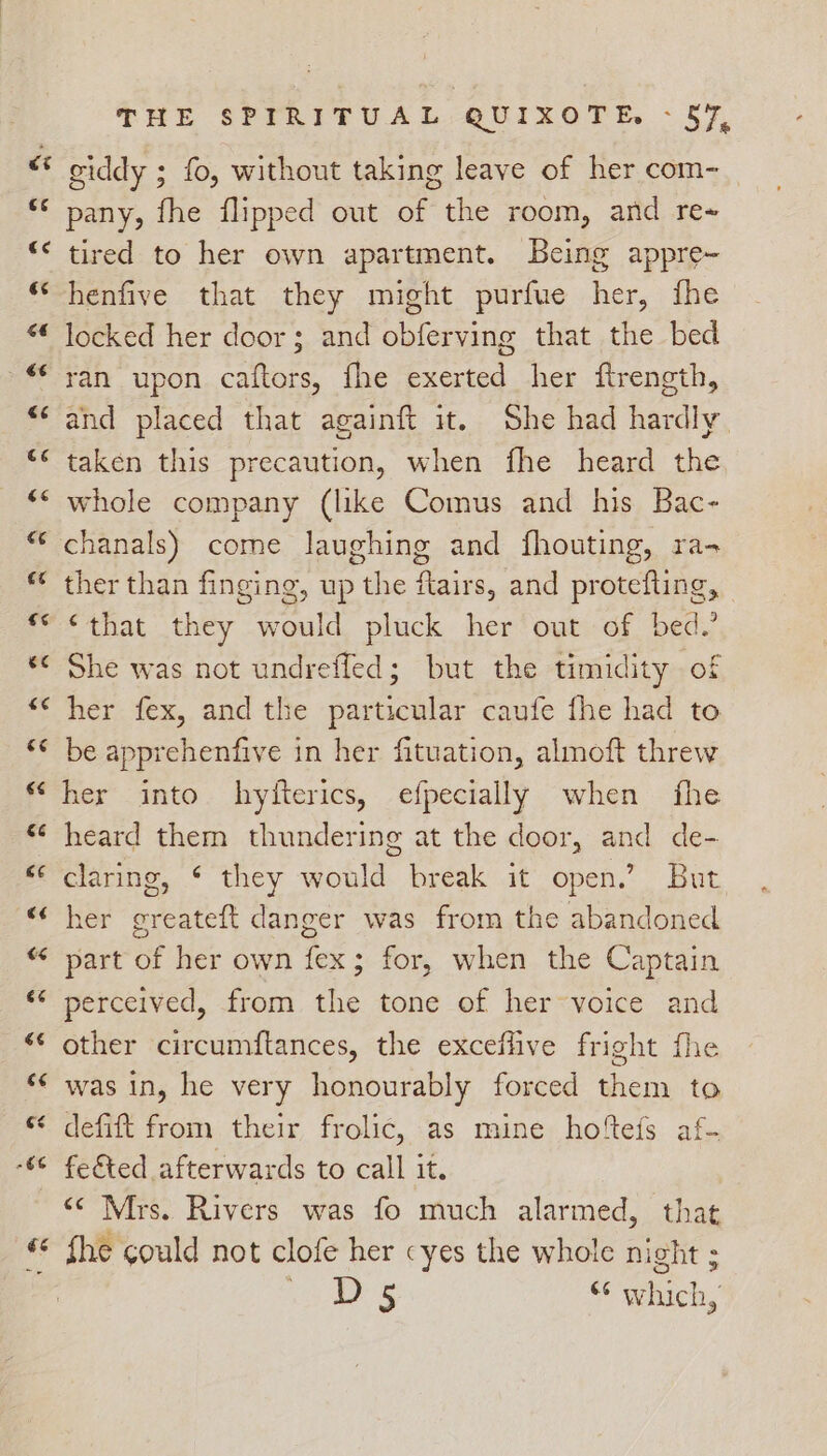giddy ; fo, without taking leave of her com- pany, fhe flipped out of the room, and re~ tired to her own apartment. Being appre- henfive that they might purfue her, fhe locked her door; and obferving that the bed ran upon caftors, fhe exerted her ftrength, and placed that againft it. She had hardly. taken this precaution, when fhe heard the whole company (like Comus and his Bac- chanals) come laughing and fhouting, ra- ther than finging, up the flairs, and protefting, ‘that they would pluck her out of bed.’ She was not undrefled; but the timidity of her fex, and the particular caufe fhe had to be apprehenfive in her fituation, almoft threw her into hyfterics, efpecially when fhe heard them thundering at the door, and de- claring, ¢ they would break it open.’ But her greateft danger was from the abandoned part of her own fex; for, when the Captain perceived, from the tone of her~voice and other circumftances, the exceflive fright fhe defift from their frolic, as mine hofteis af- fe&ted afterwards to call it. “¢ Mrs. Rivers was fo much alarmed, that fhe could not clofe her cyes the whole night ; eee be * which,