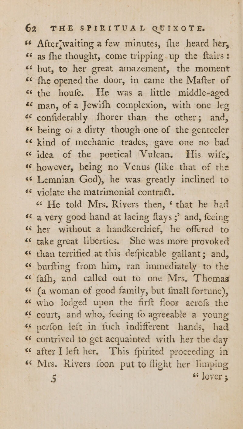 Afterjwaiting a few minutes, fhe heard her, as fhe thought, come tripping. up the ftairs + but, to her great amazement, the moment fhe opened the door, in came the Mafter of the houfe. He was a little middle-aged man, of a Jewifh complexion, with one leg confiderably fhorer than the other; and, being o} a dirty though one of the genteeler kind of mechanic trades, gave one no bad idea of the poetical Vulcan. His wife, however, being no Venus (like that of the Lemnian God), he was greatly inclined to violate the matrimonial contraét. «© He told Mrs. Rivers then, ‘ that he had a very good hand at lacing ftays ;’ and, fecing her without a handkerchief, he offered to take great liberties. She was more provoked than terrified at this defpicable gallant; and, burfting from him, ran immediately to the fafh, and called out to one Mrs. Thomas (a woman of good family, but fmall fortune), who lodged upon the firft floor aecrofs the court, and who, feeing fo agreeable a young perfon left in fuch indifferent hands, had contrived to get acquainted with her the day after l left her. ‘This fpirited proceeding in Mrs. Rivers foon put to flight her limping