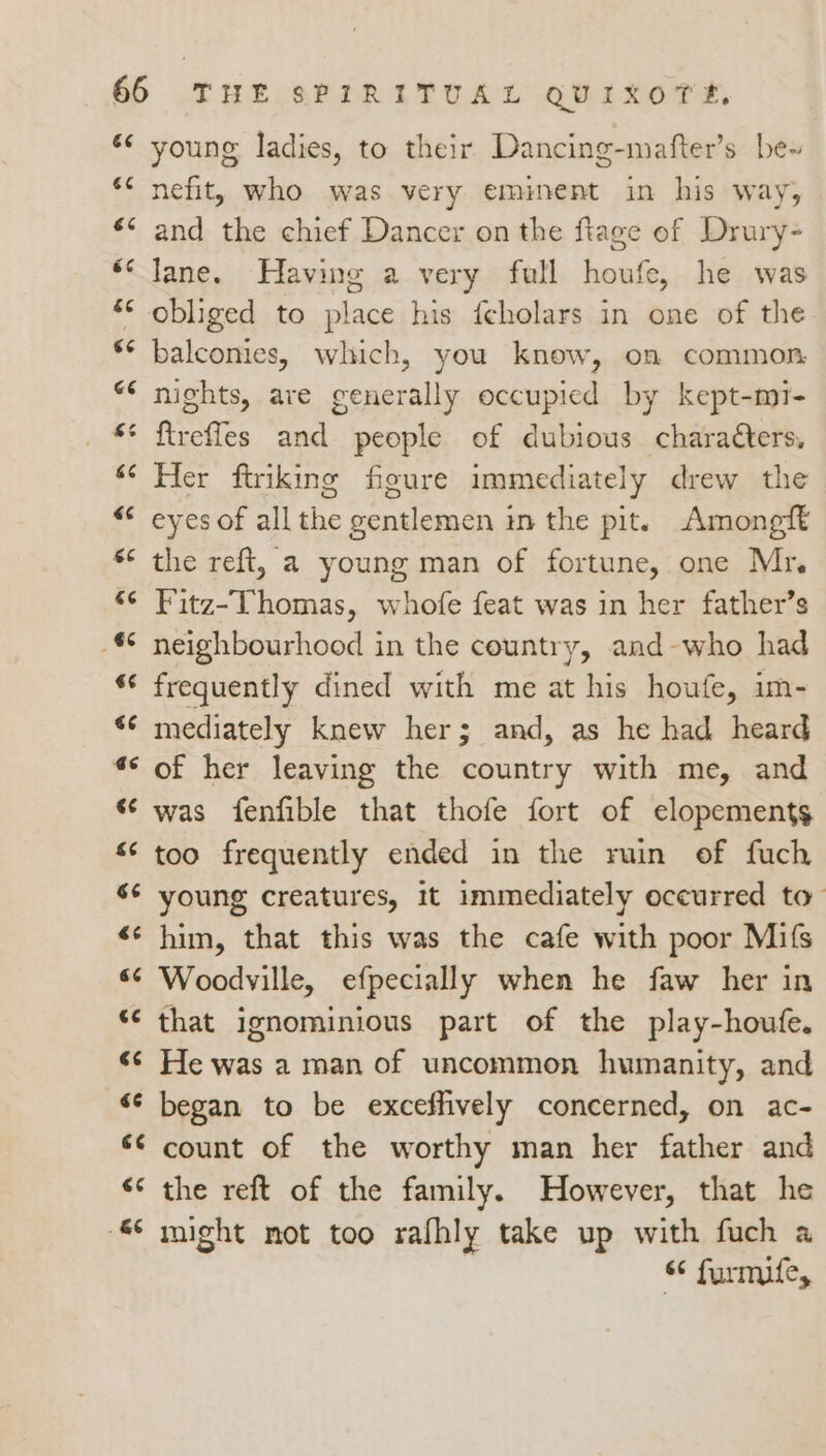 é¢ ce é¢ 6c &amp;e ‘< GE wn Cay 66 «“ 3 és 6 rT; 13 a6 ¢ 3 66 ‘ ww 6 n ee €¢ €¢ iT 4 €¢ . &amp; young ladies, to their Dancing-mafter’s be~ nefit, who was very eminent in his way, and the chief Dancer on the ftage ef Drury- lane. Having a very full houfe, he was obliged to place his feholars in one of the balconies, which, you know, on common nights, are generally occupied by kept-mi- fireffes and people of dubious characters, Her ftriking figure immediately drew the eyes of all the gentlemen in the pit. Amongft the reft, a young man of fortune, one Mr, Fitz-Thomas, whofe feat was in her father’s neighbourhood in the country, and-who had frequently dined with me at his houfe, im- mediately knew her; and, as he had heard of her leaving the country with me, and was fenfible that thofe fort of elopements too frequently ended in the ruin of fuch young creatures, it immediately occurred to” him, that this was the cafe with poor Mifs Woodville, efpecially when he faw her in that ignominious part of the play-houfe. He was a man of uncommon humanity, and began to be exceffively concerned, on ac- count of the worthy man her father and the reft of the family. However, that he might not too rafhly take up with fuch a “ furmife,