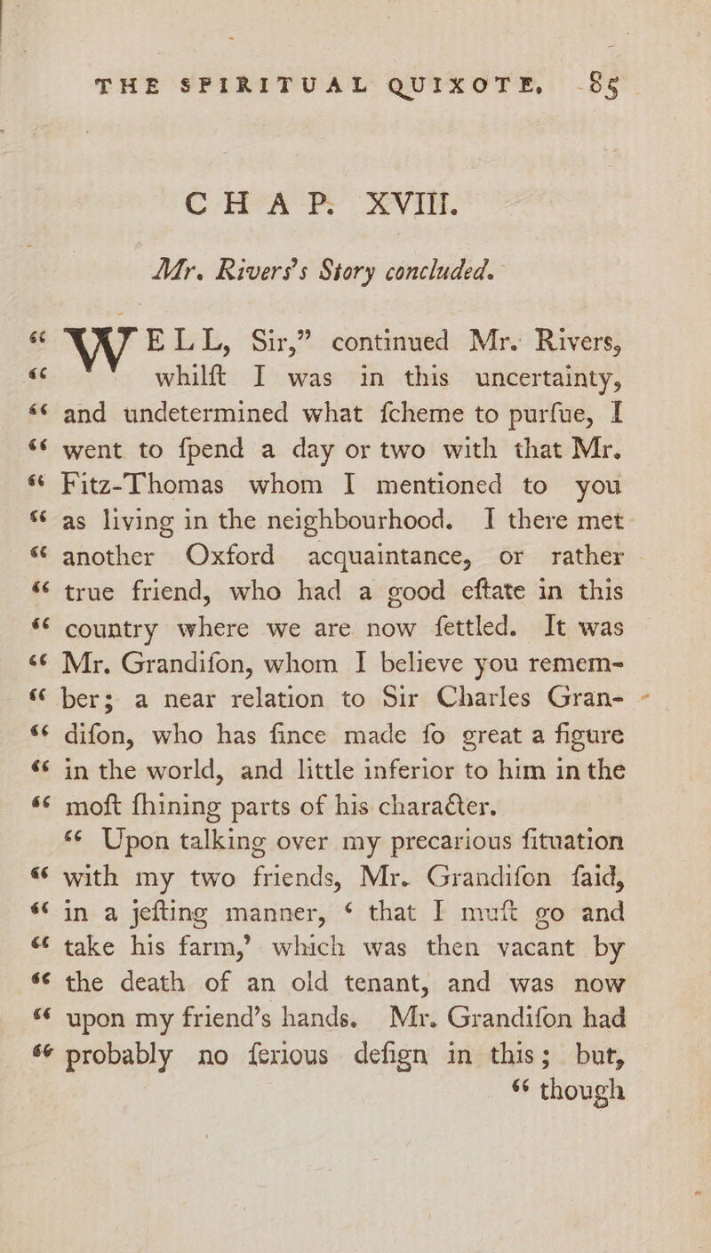 9 C BY A RY Vii. Mr. Riverss Story concluded. WE LL, Sir,” continued Mr. Rivers, whilft I was in this uncertainty, and undetermined what fcheme to purfue, I went to fpend a day or two with that Mr. Fitz-Thomas whom I mentioned to you as living in the neighbourhood. I there met another Oxford acquaintance, or rather true friend, who had a good eftate in this country where we are now fettled. It was Mr. Grandifon, whom I believe you remem- €¢ €¢ 6¢ «6 $6 é¢ 6¢ 6&amp; difon, who has fince made fo great a figure in the world, and little inferior to him in the moft fhining parts of his character. s¢ Upon talking over my precarious fituation with my two friends, Mr. Grandifon faid, in a jefting manner, ‘ that I muft go and take his farm,’ which was then vacant by the death of an old tenant, and was now upon my friend’s hands. Mr. Grandifon had