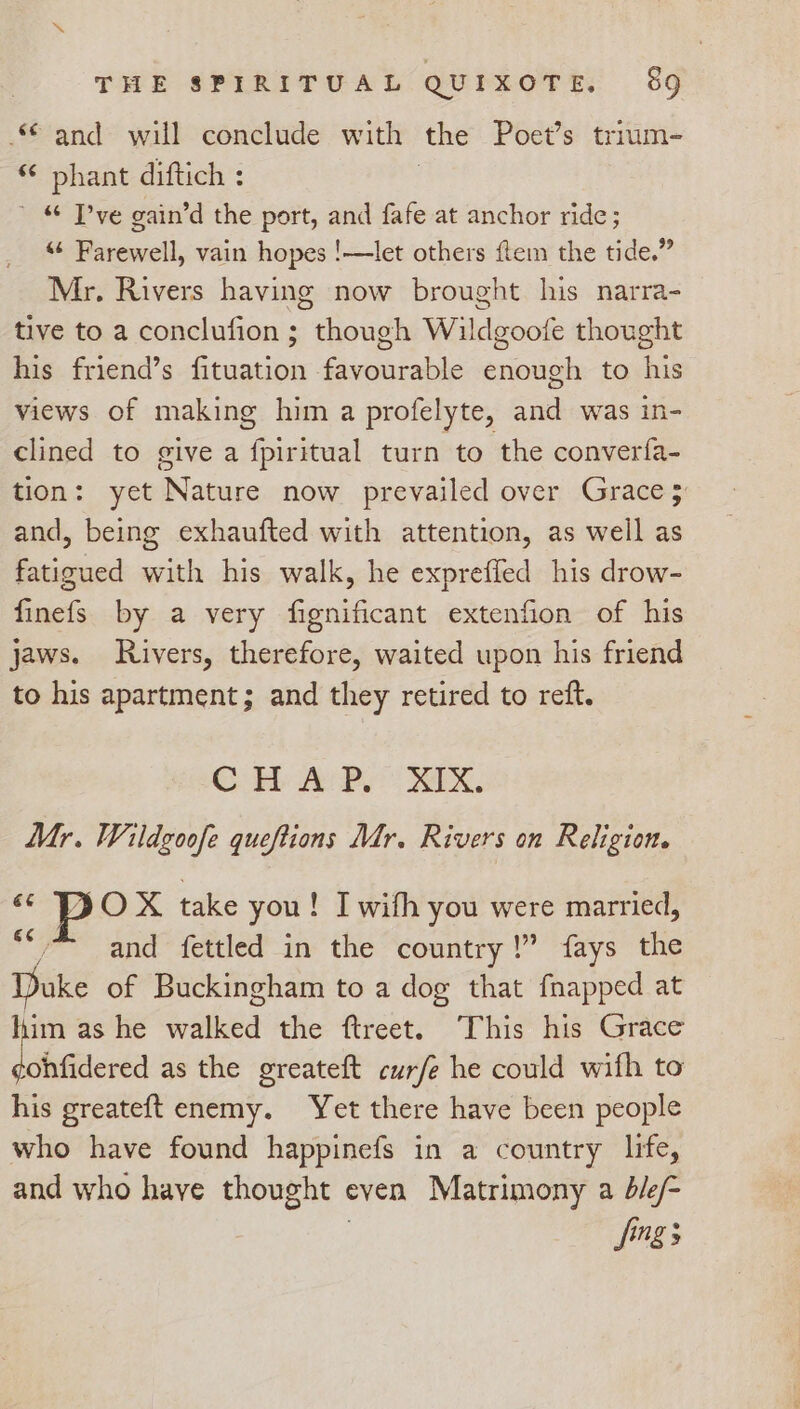 € and will conclude with the Poet’s trium- “© phant diftich : : &amp; Pve gain’d the port, and fafe at anchor ride; “ Farewell, vain hopes !—let others ftem the tide.” Mr. Rivers having now brought his narra- tive to a conclufion ; though Wildgoofe thought his friend’s fituation favourable enough to his views of making him a profelyte, and was in- clined to give a {fpiritual turn to the converfa- tion: yet Nature now prevailed over Grace 3 and, being exhaufted with attention, as well as fatigued with his walk, he expreffed his drow- finefs by a very fignificant extenfion of his jaws. Rivers, therefore, waited upon his friend to his apartment; and they retired to reft. CH Arey’ XIX. Mr. Waildgoofe queftions Mr, Rivers on Religion. dy Pp OX take you! I wifh you were married, “and fettled in the country!” fays the Duke of Buckingham to a dog that fnapped at him as he walked the ftreet. This his Grace Theacces as the greateft curfe he could wifh to his greateft enemy. Yet there have been people who have found happinefs in a country life, and who have thought even Matrimony a d/e/- Jing