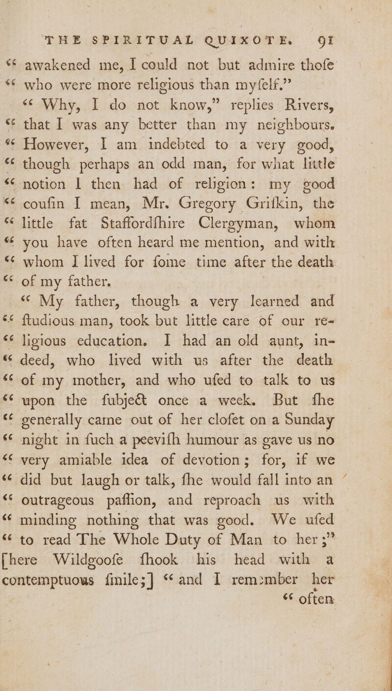 6 ee THE SPIRITUAL QUIXOTE, gt awakened me, I could not but admire thofe who were more religious than myfelf.” ‘¢ Why, I do not know,” replies Rivers, that I was any better than my neighbours. However, I am indebted to a very good, though perhaps an odd man, for what Iittle notion | then had of religion: my good coufin I mean, Mr. Gregory Grifkin, the little fat Staffordfhire Clergyman, whom you have often heard me mention, and with whom I lived for fome time after the death. of my father. « My father, though a very learned and ligious education. I had an old aunt, in- deed, who lived with us after the death of my mother, and who ufed to talk to us upon the fubje&amp; once a week. But fhe night in fuch a peevifh humour as gave us no very amiable idea of devotion; for, if we did but laugh or talk, fhe would fall into an — outrageous paflion, and reproach us with minding nothing that was good. We ufed to read The Whole Duty of Man to her ;” ‘¢ often