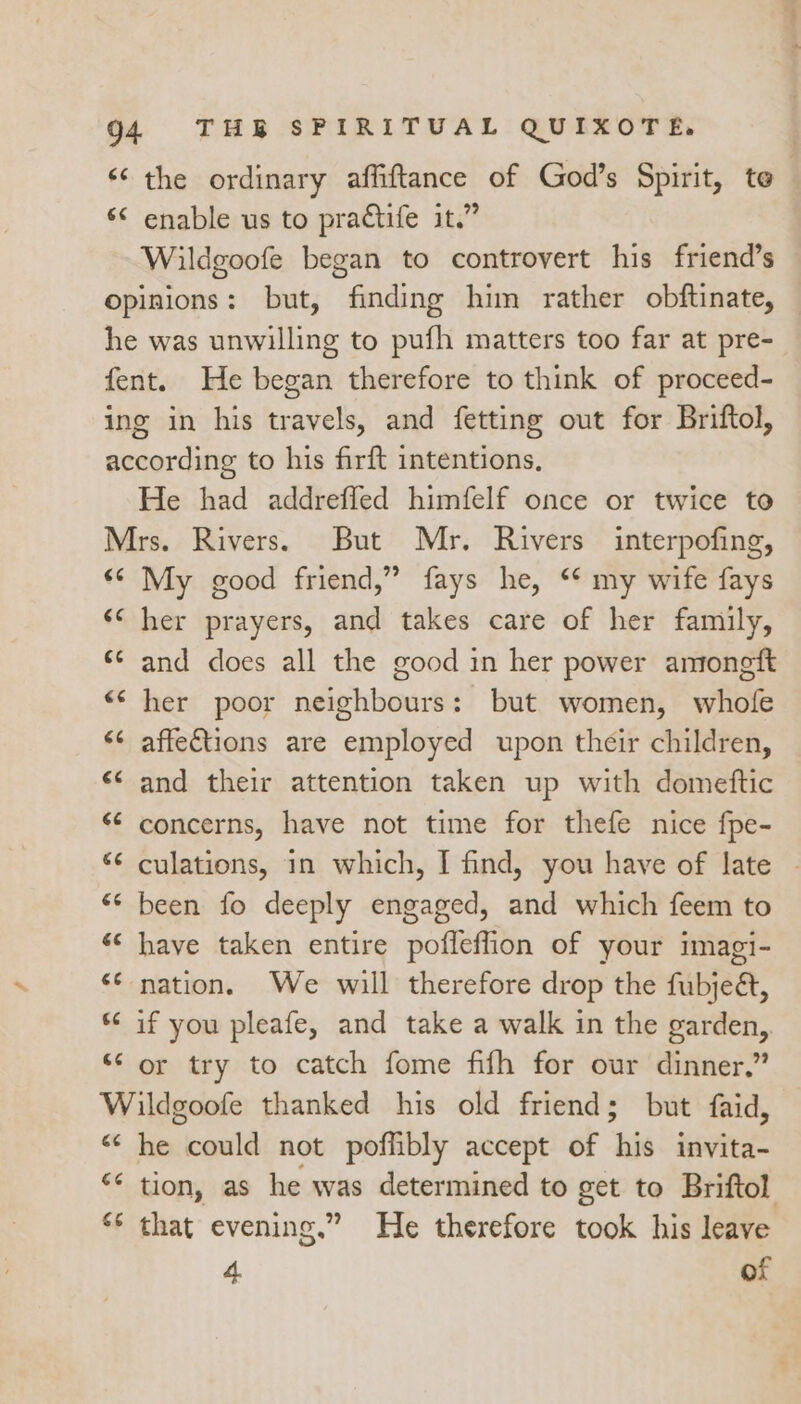 «the ordinary affiftance of God’s Spirit, te © enable us to practife it.” Wildgoofe began to controvert his friend’s opinions: but, finding him rather obftinate, he was unwilling to pufh matters too far at pre- fent. He began therefore to think of proceed- ing in his travels, and fetting out for Briftol, according to his firft intentions, He had addreffed himfelf once or twice to Mrs. Rivers. But Mr. Rivers interpofing, ‘© My good friend,” fays he, ‘* my wife fays ‘* her prayers, and takes care of her family, ‘¢ and does all the good in her power amongft “‘ her poor neighbours: but women, whole ¢ affections are employed upon their children, &lt;¢ and their attention taken up with domeftic “ concerns, have not time for thefe nice fpe- «¢ culations, in which, I find, you have of late «‘ been fo deeply engaged, and which feem to «* have taken entire pofleflion of your imagi- ** nation. We will therefore drop the fubjeét, © if you pleafe, and take a walk in the garden, ‘‘ or try to catch fome fifh for our dinner.” Wildgoofe thanked his old friend; but faid, “« he could not poffibly accept of his invita- ** tion, as he was determined to get to Briftol ** that evening.” He therefore took his leave 4 of