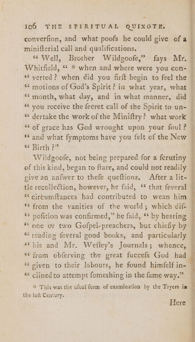 -_ 106 THE SPIRITUAL QUIXOTE. minifterial call and qualifications. Whitfield, “ * when and where were you con- “verted? when did you firft begin to feel the .* motions of God’s Spirit? in what year, what ‘¢ month, what day, and in what manner, did “© you receive the fecret call of the Spirit to un- “ dertake the work of the Miniftry? what work “* of grace has God wrought upon your foul? “¢ and what fymptoms have you felt of the New e¢ Birth (= of this kind, began to ftare, and could not readily give an anfwer to thefe queftions. After a lit- tle recolle€tion, however, he faid, ** that feveral “‘ circumftances had contributed to wean him © from the vanities of the world; which dif- ** pofition was confirmed,” he faid, ‘* by hearing *“ one or two Gofpel-preachers, but chiefly by ““ reading feveral good books, and particularly “his and Mr. Wefley’s Journals; whence, &lt;&lt; from obferving the great fuccefs God had “ given to their labours, he found himfelf in- ““ clined to attempt fomething in the fame way.” % This was the ufual form. of examination by the Tryers ia the laft Century. Here - ‘