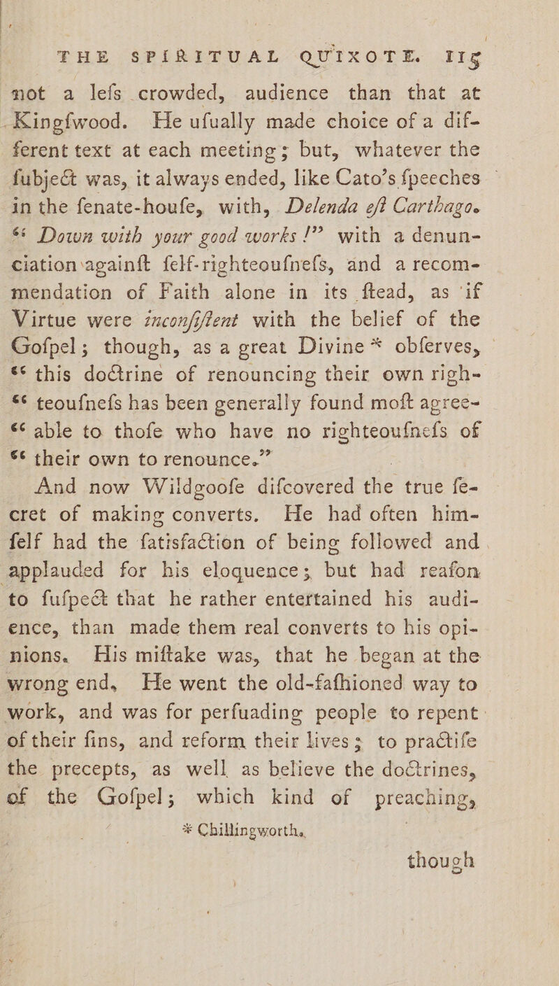 mot a lefs crowded, audience than that at -Kingfwood. He ufually made choice of a dif- ferent text at each meeting; but, whatever the fubject was, it always ended, like Cato’s fpeeches — in the fenate-houfe, with, De/lenda ef? Carthago. ** Down with your good works!” with a denun- ciation again{t felf-righteoufnefs, and a recom- mendation of Faith alone in its ftead, as ‘if Virtue were inconfiftent with the belief of the Gofpel; though, as a great Divine * obferves, © ** this doctrine of renouncing their own righ- *¢ teoufnefs has been generally found moft agree~ *¢ able to thofe who ee no righteoufnels of 6 their own to renounce.” And now Wildgoofe difcovered the true fe- cret of making converts. He had often him- felf had the fatisfaction of being followed and applauded for his eloquence; but had reafon to fufpect that he rather entertained his audi- ence, than made them real converts to his opi- nions. His miftake was, that he began at the wrong end, He went the old-fafhioned way to work, and was for perfuading people to repent: of their fins, and reform their lives; to practife the precepts, as well as believe the doctrines, of the Gofpel; which kind of preaching, * Chillingworth, though