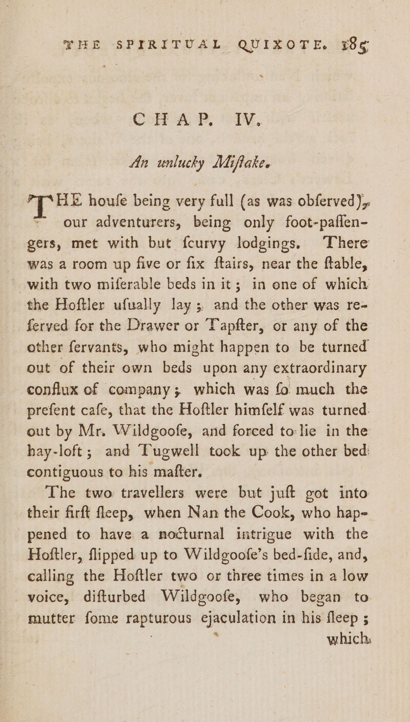 Goa, IN. An unlucky Miflake. Hk houfe being very full (as was obferved), our adventurers, being only foot-paflen- gers, met with but fcurvy lodgings. There Was a room up five or fix ftairs, near the ftable, with two miferable beds in it; in ene of which the Hoftler ufually lay; and the other was re- ferved for the Drawer or Tapfter, or any of the other fervants, who might happen to be turned out of their own beds upon any extraordinary conflux of company; which was fo much the prefent cafe, that the Hoftler himfelf was turned. out by Mr. Wildgoofe, and forced to:lie in the hay-loft; and Tugwell took up the other bed: contiguous to his mafter. The two travellers were but juft got into their firft fleep, when Nan the Cook, who hap- pened to have a nocturnal intrigue with the Hoftler, flipped up to Wildgoofe’s bed-fide, and, calling the Hoftler two or three times in a low voice, difturbed Wildgoofe, who began to mutter fome a Eee in his fleep ; which,