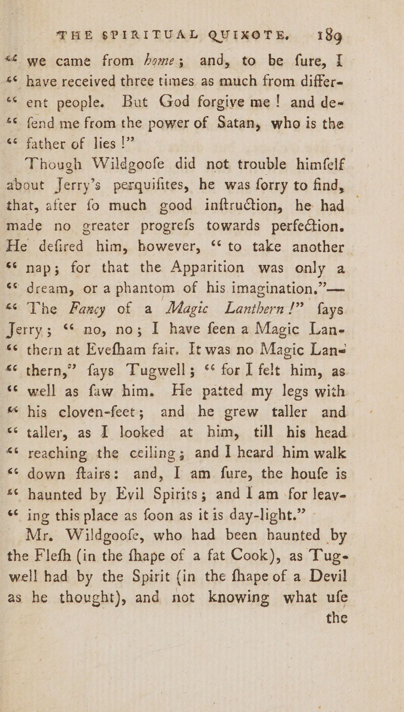 *£ we came from home; and, to be fure, [ *¢ have received three times as much from differ- ent people. But God forgive me! and de “© fend me from the power of Satan, who is the <° father of lies !” Though Wildgoofe did not trouble himfelf about Jerry’s perquifites, he was forry to find, that, after fo much good inftruction, he had — made no greater progrefs towards perfection. He defired him, however, ‘‘ to take another $* nap; for that the Apparition was ea a ** dream, or a phantom of his imagination,’ “¢ The Fancy of a Magic reeds Be fas Jerry; “* no, no; I have feen a Magic Lan- “¢ thern at Evefham fair. It was no Magic Lane “¢ thern,” fays Tugwell; ‘¢ for 1 felt him, as “© well as faw him. He patted my legs with « his cloven-feet; and he grew taller and s° taller, as I looked at him, till his head «* reaching the ceiling; and I heard him walk <¢ down ftairs: and, I am fure, the houfe is “© haunted by Evil Spirits; and 1 am for leay- *¢ ing this place as foon as it is day-light.” Mr. Wildgoofe, who had been haunted by the Flefh (in the fhape of a fat Cook), as Tuge well had by the Spirit (in the fhape of a Devil as he thought), and not knowing what ufe