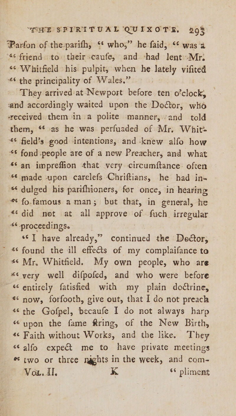OWE SPIRITUAL QUIXOTS. 29%) ‘Parfon of the-parifh, ‘* who,” he faid, ‘¢ was'a “$6 friend. to their -caufe, and chad lent.-Mr; “‘ Whitfield his pulpit, when he lately vifited *6 the principality of Wales.” : They arrived at Newport before ten o’clock, ‘and accordingly waited upon the Door, who ‘received them ina polite manner, and told them, “¢ as he was perfuaded of Mr. Whit: “6 field?s good intentions, and knew alfo how ¢ fond people are of a new Preacher, and what ‘¢ an impreffion that very circumftance: often 6 made upon carelefs Chriftians, he had in- dulged his parifhioners, fer once, in hearing ** fo.famous a man ; but that, in general, he “did net at all approve of fuch irregular “6 proceedings. ‘© ] have already,” continued the Decor, ~ *¢ found the ill effe&amp;s of my complaifance to *° Mr, Whitheld. My own people, who are «¢ very well difpofed, and who were before “entirely fatished with my plain doétrine, Snow, forfooth, give out, that I do not preach “6 the Gofpel, becaufe I do not always harp ‘‘ upon the fame @ring, of the New Birth, «¢ Faith without Works, and the like. They “ alfo expe&amp;t me to have private meetings * two or three naghts in the week, and com- ee | ae i s* pliment