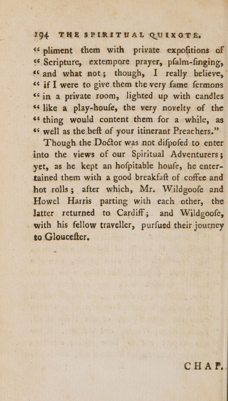¢¢ pliment them with private expofitions of ‘S Scripture, extempore prayer, pfalm-finging, “Cand what not; though, I really believe,’ << if I were to give them the very fame fermons <¢in a private room, lighted up with candles ‘¢ like a play-houfe, the very novelty of the *¢ thing would content them for a while, as ‘¢ well as the beft of your itinerant Preachers.” Though the Doéor was not difpofed to enter into the views of our Spiritual Adventurers ; yet, as he kept an hofpitable houfe, he enter- tained them with a good breakfaft of coffee and hot rolls; after which, Mr. Wildgoofe and Howel Harris parting with each other, the Jatter returned to Cardiff; and Wildgoofe, _ with his fellow traveller, purfued their journey to Gloucefter, ~ CHA F,,