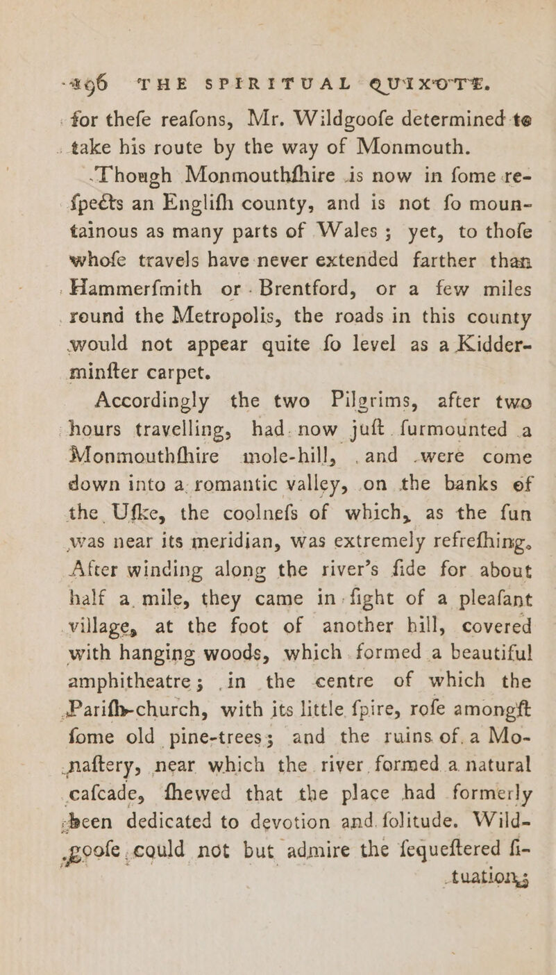 for thefe reafons, Mr. Wildgoofe determined te . take his route by the way of Monmouth. -Though Monmouthfhire .is now in fome -re- {pects an Englifh county, and is not fo moun- tainous as many parts of Wales; yet, to thofe whofe travels have never extended farther than -Hammerfmith or. Brentford, or a few miles round the Metropolis, the roads in this county would not appear quite fo level as a Kidder- minfter carpet. Accordingly the two Pilgrims, after two hours travelling, had. now juft furmounted a Monmouthfhire mole-hill, .and -were come down into a. romantic valley, on the banks ef the Ufke, the coolnefs of which, as the fun was near its meridian, was extremely refrefhing. After winding along the river’s fide for about half a. mile, they came in: fight of a pleafant village, at the foot of another hill, covered with hanging woods, which. formed a beautiful amphitheatre; .in the centre of which the sParif-church, with its little fpire, rofe among'ft fome old pine-trees; and the ruins of.a Mo- Naftery, near which the river formed a natural cafcade, fhewed that the place had formerly een dedicated to devotion and folitude. Wild- poole could not but admire the fequeftered fi- tuations