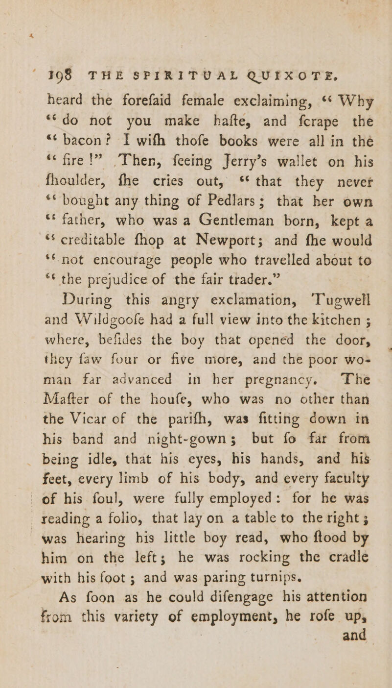 heard the forefaid female exclaiming, ‘* Why **do not you make hafte, and fcrape the “‘ bacon? I with thofe books were all in thé “‘fire!” Then, feeing Jerry’s wallet on his fhoulder, fhe cries out, ** that they never ** bought any thing of Pedlars; that her own ** father, who was a Gentleman born, kept a ‘* creditable fhop at Newport; and fhe would *€ not encourage people who travelled about to ** the prejudice of the fair trader.” During this angry exclamation, Tugwell and Wildgoofe had a full view into the kitchen ; where, befides the boy that opened the door, they faw four or five more, and the poor wo- man far advanced in her pregnancy. The Mafter of the houfe, who was no other than the Vicar of the parifh, was fitting down in his band and night-gowns; but fo far from _ being idle, that his eyes, his hands, and his feet, every limb of his body, and every faculty of his foul, were fully employed: for he was reading a folio, that lay on a table to the right; was hearing his little boy read, who ftood by him on the left; he was rocking the cradle with his foot ; and was paring turnips. As foon as he could difengage his attention from this variety of employment, he rofe up, 7 and